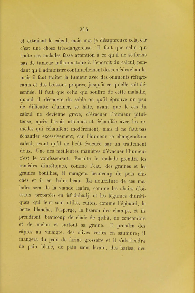 et extraient le calcul, mais moi je desapprouve cela, car c'est une chose tres-dangereuse. II faut que celui qui traite ces malades fasse attention a ce qu'il ne se forme pas de tumeur inflammatoire a I'endroit du calcul, pen- dant qu'il administre continuellement desremedeschauds, mais il faut traiter la tumeur avec des onguents refrige- rants et des boissons propres, jusqu'a ce qu'elle soit de- senflee. II faut que celui qui souffre de cette maladie, quand il decouvre du sable ou qu'il eprouve un pen de difficulte d'uriner, se hate, avant que le cas du calcul ne devienne grave, d'evacuer I'humeur pitui- teuse, apres I'avoir attenuee et echauffee avec les re- medes qui echauffent moderement, mais il ne faut pas echaufier excessivement, car I'humeur se changeraiten calcul, avant qu'il ne I'eut evacuee par un traitement doux. Une des meilleures manieres d'evacuer I'humeur c'est le vomissement. Ensuite le malade prendra les remedes diuretiques, comme I'eau des graines et les graines bouillies, il mangera beaucoup de pois chi- ches et il en boira I'eau. La nourriture de ces ma- lades sera de la viande legere, comme les chairs d'oi- seaux preparees en isfidabadj, et les legumes diureti- ques qui leur sont utiles, cuites, comme I'epinard, la bette blanche, I'asperge, le liseron des champs, et ils prendront beaucoup de chair de qitha, de concombre et de melon et surtout sa graine. II prendra des capres au vinaigre, des olives vertes en saumure; il mangera du pain de farine grossiere et il s'abstiendra de pain blanc, de pain sans levain, des harTsa, des