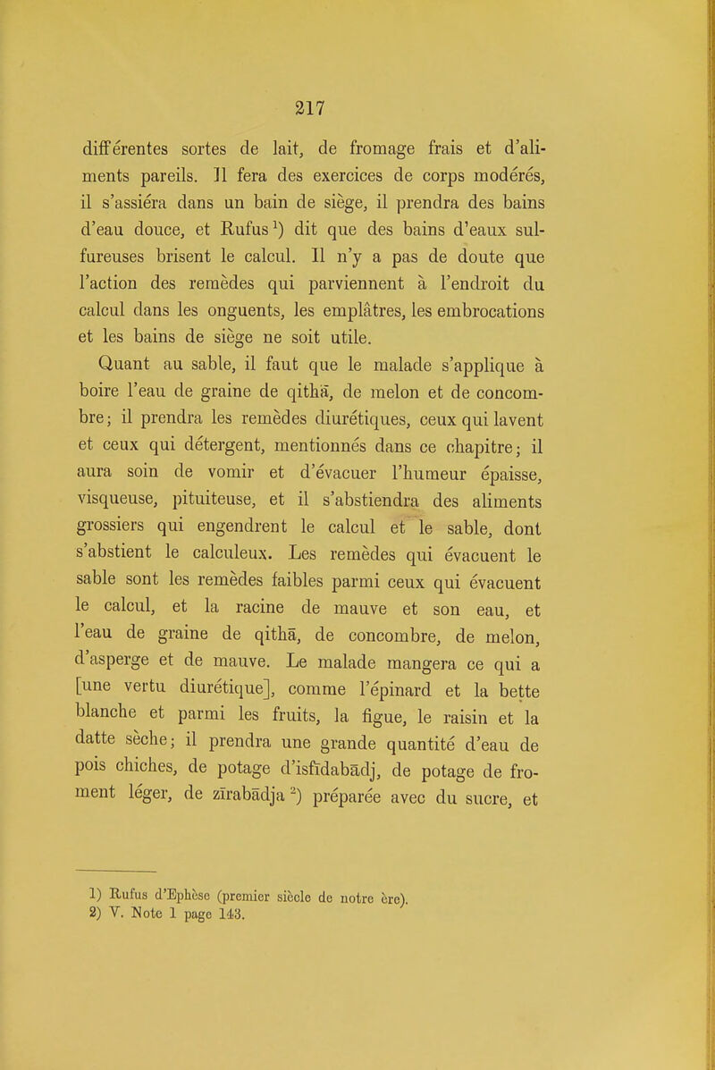 differentes sortes de lait, de fromage frais et d'ali- ments pareils. 11 fera des exercices de corps moderes, il s'assiera dans un bain de siege, il prendra des bains d'eau douce, et Rufus^) dit que des bains d'eaux sul- fureuses brisent le calcul. II n'y a pas de doute que Taction des reraedes qui parviennent a I'endroit du calcul dans les onguents, les emplatres, les embrocations et les bains de siege ne soit utile. Quant au sable, il faut que le malade s'applique a boire I'eau de graine de qitha, de melon et de concom- bre; il prendra les remedes diuretiques, ceux qui lavent et ceux qui detergent, mentionnes dans ce chapitre; il aura soin de vomir et d'evacuer I'liumeur epaisse, visqueuse, pituiteuse, et il s'abstiendra des aliments grossiers qui engendrent le calcul et le sable, dont s'abstient le calculeux. Les remedes qui evacuent le sable sont les remedes faibles parmi ceux qui evacuent le calcul, et la racine de mauve et son eau, et I'eau de graine de qitha, de concombre, de melon, d'asperge et de mauve. Le malade mangera ce qui a [une vertu diuretique], comme I'epinard et la bette blanche et parmi les fruits, la figue, le raisin et la datte seche; il prendra une grande quantite d'eau de pois chiches, de potage d'isftdabadj, de potage de fro- ment leger, de zirabadjapreparee avec du sucre, et 1) Rufus d'Ephese (premier siecle de notre ere). 2) V. Note 1 page 143.