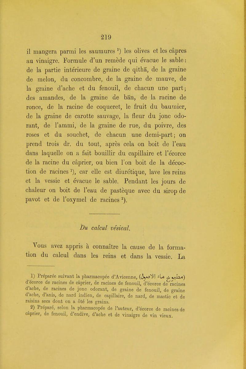 319 il mangera parmi les saumures ') les olives et les capres au vinaigre. Formule d'un remede qui evacue le sable: de la partie interieure de grain e de qitha, de la graine de melon, du concombre, de la graine de mauve, de la graine d'ache et du fenouil, de chacun une part; des amandes, de la graine de ban, de la racine de ronce, de la racine de coqueret, le fruit du bauraier, de la graine de carotte sauvage, la fleur du jonc odo- rant, de I'ammi, de la graine de rue, du poivre, des roses et du souchet, de chacun une demi-part; on prend trois dr. du tout, apres cela on boit de I'eau dans laquelle on a fait bouillir du capillaire et I'ecorce de la racine du caprier, ou bien Ton boit de la decoc- tion de racinescar elle est diuretique, lave les reins et la vessie et evacue le sable. Pendant les jours de chaleur on boit de I'eau de pasteque avec du sirop de pavot et de I'oxymel de racines ^). Bu calcul vesical. Vous avez appris a connaitre la cause de la forma- tion du calcul dans les reins et dans la vessie. La 1) Preparee suivant la pharmacopee d'Avicenne, (Jj*^^! ^»^h.A) d'6corce de racines de caprier, de raciues de fenouil, d'ecorce de racines d'ache, de racines de jonc odorant, de graine de fenouil, de graine d'ache, d'anis, de nard indion, de capillaire, de nard, de mastic et de raisins sees dont on a 6t6 les grains. ^ 2) Prepare, selon la pharmacop6e de I'auteur, d'6corce de racines de caprier, de fenouil, d'endive, d'ache et de vinaigre de vin vieux.