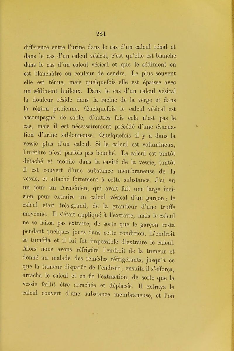 difference entre Turine dans le cas d'un calcul renal et dans le cas d'un calcul vesical, c'est qu'elle est blanche dans le cas d'un calcul vesical et que le sediment en est blanchatre ou couleur de cendre. Le plus souvent elle est tenue, mais quelquefois elle est epaisse avec un sediment huileux. Dans le cas d'un calcul vesical la douleur reside dans la racine de la verge et dans la region pubienne. Quelquefois le calcul vesical est accompagne de sable, d'autres fois cela n'est pas le cas, mais il est necessairement precede d'une evacua- tion d'urine sablonneuse. Quelquefois il y a dans la vessie plus d'un calcul. Si le calcul est volumineux, I'urethre n'est parfois pas bouche. Le calcul est tantot detache et mobile dans la cavite de la vessie, tantot il est convert d'une substance membraneuse de la vessie, et attache fortement a cette substance. J'ai vu un jour un Armenien, qui avait fait une large inci- sion pour extraire un calcul vesical d'un gar?on; le calcul etait tres-grand, de la grandeur d'une truffe moyenne. II s'etait applique a I'extraire, mais le calcul ne se laissa pas extraire, de sorte que le gargon resta pendant quelques jours dans cette condition. L'endroit se turaefia et il lui fut impossible d'extraire le calcul. Alors nous avons refrigere l'endroit de la tumeur et donne au malade des remedes refrigerants, jusqu'a ce que la tumeur disparut de l'endroit; ensuite il s'effor?a, arracha le calcul et en fit I'extraction, de sorte que la vessie failiit etre arrachee et deplacee. II extraya le calcul convert d'une substance membraneuse, et I'on