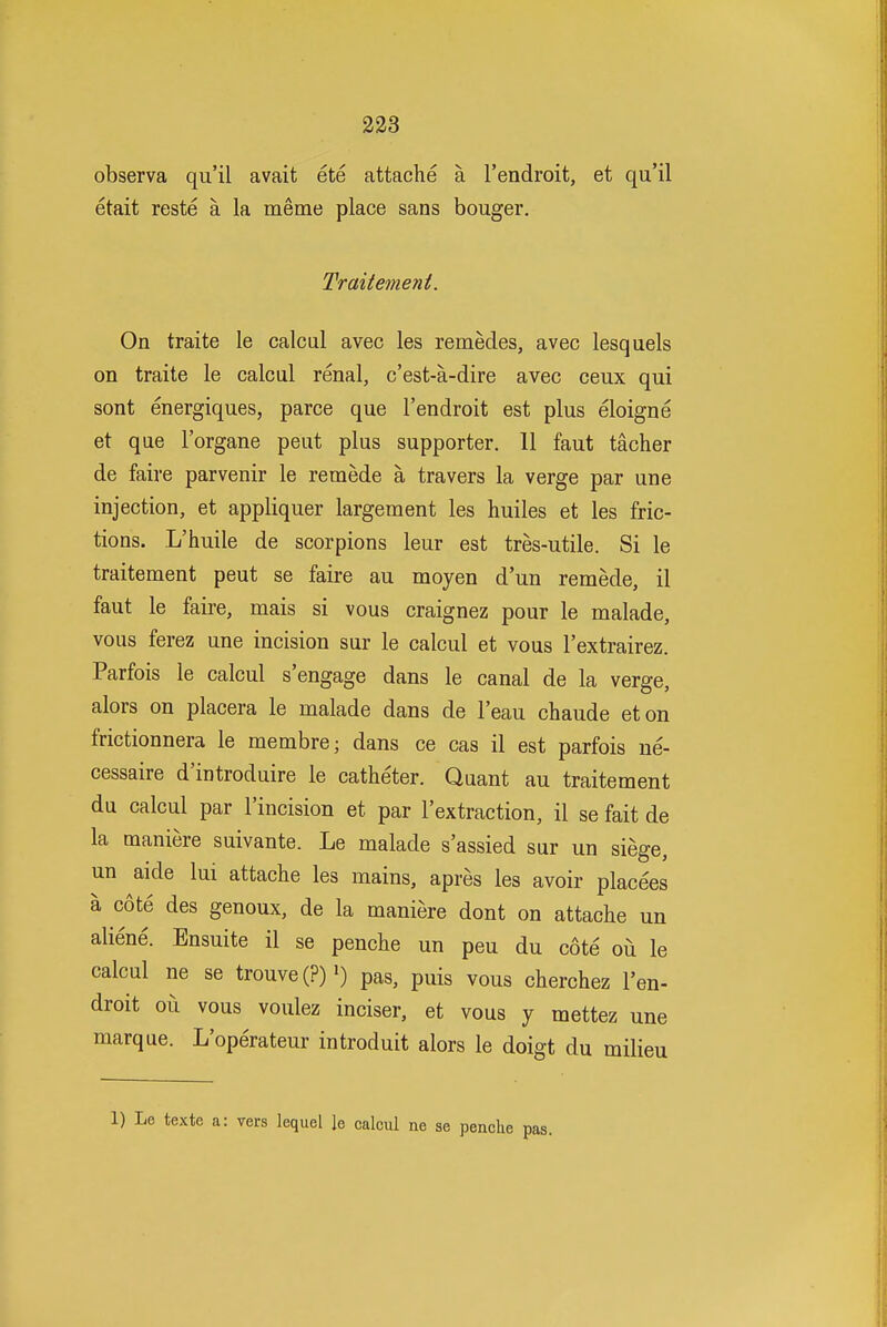 observa qu'il avait ete attache a I'endroit, et qu'il etait reste a la meme place sans bouger. Traitement. On traite le calcul avec les remedes, avec lesquels on traite le calcul renal, c'est-a-dire avec ceux qui sont energiques, parce que I'endroit est plus eloigne et que I'organe pent plus supporter. 11 faut tacher de faire parvenir le remede a travers la verge par une injection, et appliquer largement les huiles et les fric- tions. L'huile de scorpions leur est tres-utile. Si le traitement pent se faire au moyen d'un remede, il faut le faire, mais si vous craignez pour le malade, vous ferez une incision sur le calcul et vous I'extrairez. Parfois le calcul s'engage dans le canal de la verge, alors on placera le malade dans de I'eau cbaude eton frictionnera le membre; dans ce cas il est parfois ne- cessaire d'introduire le catheter. Quant au traitement du calcul par I'incision et par I'extraction, il se fait de la maniere suivante. Le malade s'assied sur un siege, un aide lui attache les mains, apres les avoir placees a cote des genoux, de la maniere dont on attache un aliene. Ensuite il se penche un peu du cote oii le calcul ne se trouve(?)') pas, puis vous cherchez I'en- droit ou vous voulez inciser, et vous y mettez une marque. L'operateur introduit alors le doigt du milieu 1) Le texte a: vers lequel le calcul ne se penchi