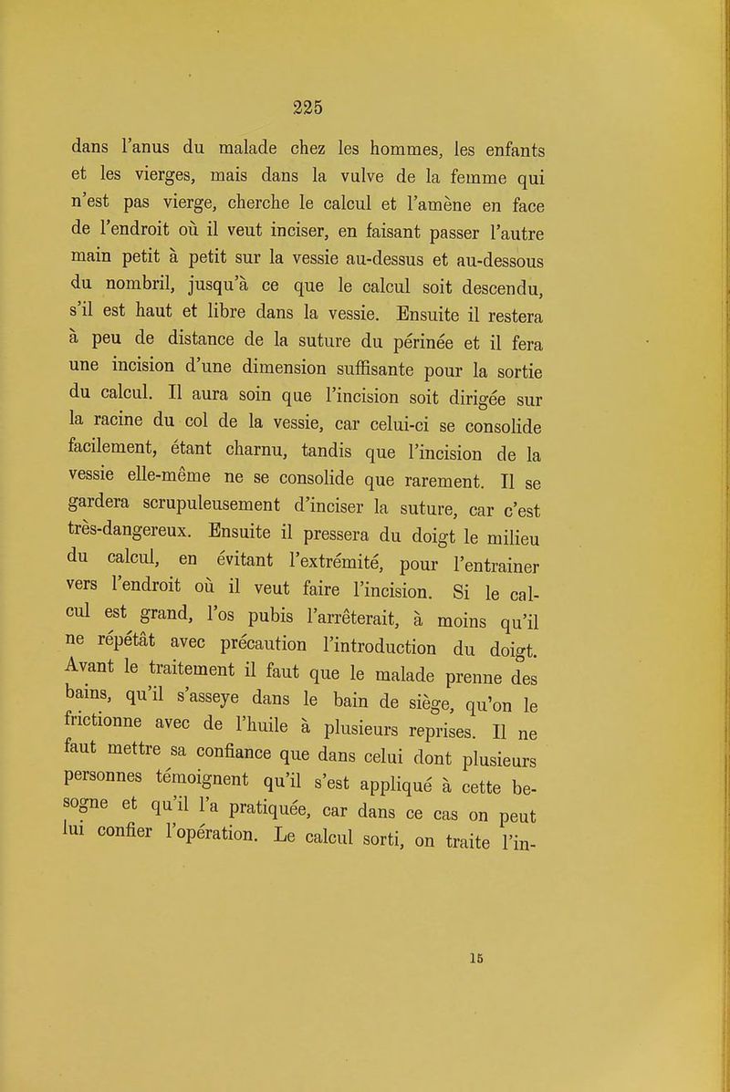 dans I'anus du malade chez les hommes, les enfants et les vierges, mais dans la vulve de la femme qui n'est pas vierge, cherche le calcul et I'amene en face de I'endroit ou il veut inciser, en faisant passer I'autre main petit a petit sur la vessie au-dessus et au-dessous du nombril, jusqu a ce que le calcul soit descendu, s'il est haut et libre dans la vessie. Ensuite il restera a peu de distance de la suture du perinee et il fera une incision dune dimension suffisante pour la sortie du calcul. II aura soin que I'incision soit dirigee sur la racine du col de la vessie, car celui-ci se consolide facilement, etant charnu, tandis que I'incision de la vessie elle-meme ne se consolide que rarement. II se gardera scrupuleusement d'inciser la suture, car c'est tres-dangereux. Ensuite il pressera du doigt le milieu du calcul, en evitant I'extremite, pour I'entrainer vers I'endroit ou il veut faire I'incision. Si le cal- cul est grand, I'os pubis I'arreterait, a moins qu'il ne repetat avec precaution I'introduction du doigt. Avant le traitement il faut que le malade prenne des bams, qu'il s'asseye dans le bain de siege, qu'on le frictionne avec de I'huile a plusieurs reprises. II ne faut mettre sa confiance que dans celui dont plusieurs personnes temoignent qu'il s'est applique a cette be- P sogne et qu'il I'a pratiquee, car dans ce cas on pent lui confier I'operation. Le calcul sorti, on traite I'in- IB