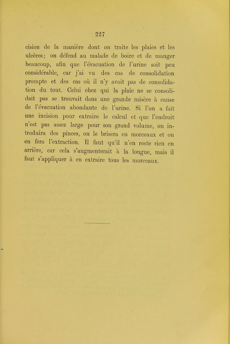cision de la maniere dont on traite les plaies et les ulceres; on defend au malade de boire et de manger beaucoup, afin que I'evacuation de 1'urine soit peu considerable, car j'ai vu des cas de consolidation prompte et des cas oii il n'y avait pas de consolida- tion du tout. Celui chez qui la plaie ne se consoli- dait pas se trouvait dans une grande misere a cause de I'evacuation abondante de I'urine. Si Ton a fait une incision pour extraire le calcul et que I'endroit n'est pas assez large pour son grand volume, on in- troduira des pinces, on le brisera en morceaux et on en fera I'extraction. II faut qu'il n'en reste rien en arriere, car cela s'augmenterait a la longue, mais il faut s'appliquer a en extraire to us les morceaux.