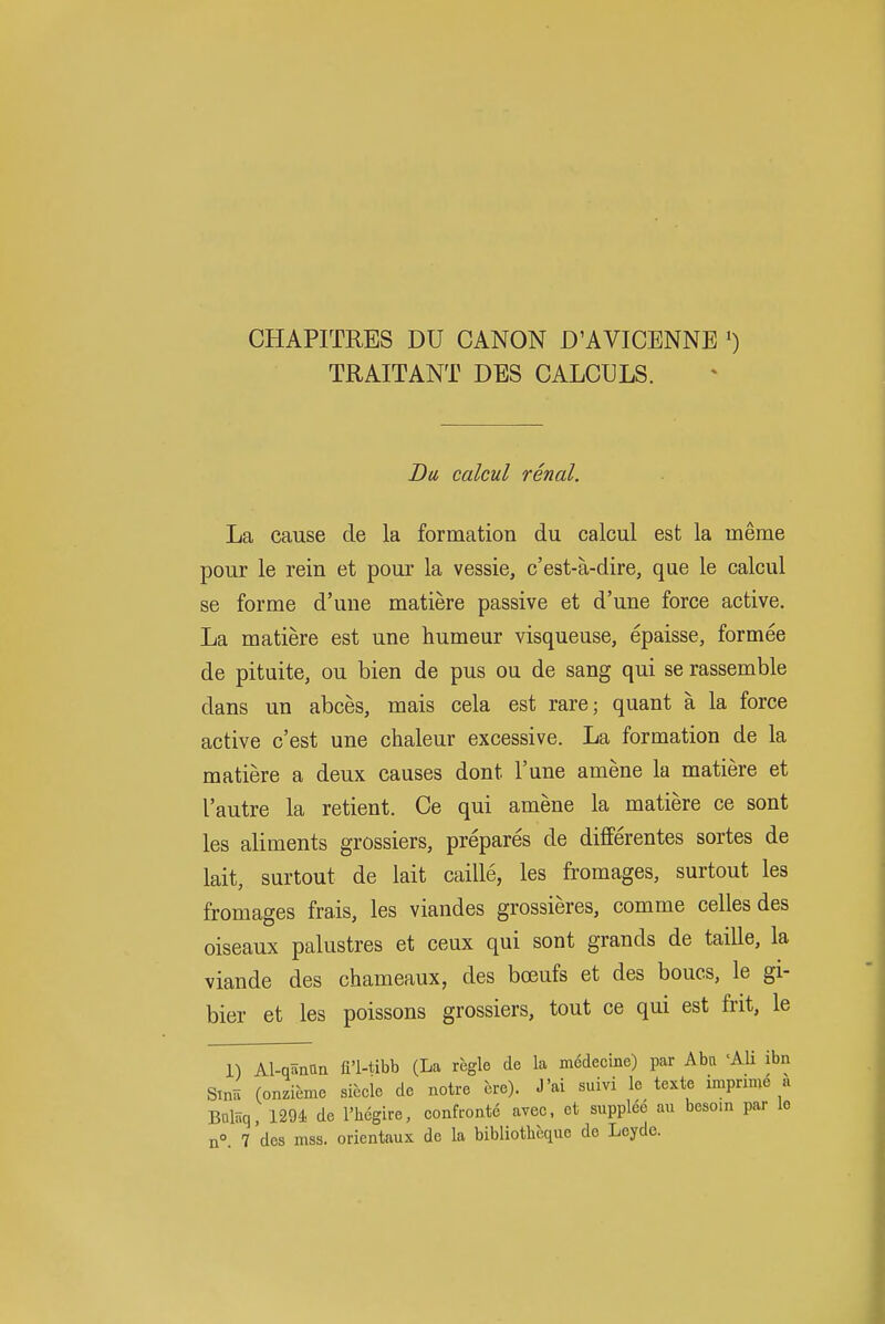 CHAPITRES DU CANON D'AVICENNE ') TRAITANT DES CALCULS. J)w calcul renal. La cause de la formation du calcul est la meme pour le rein et pour la vessie, c'est-a-dire, que le calcul se forme d'une matiere passive et d'une force active. La matiere est une humeur visqueuse, epaisse, formee de pituite, ou bien de pus ou de sang qui se rassemble dans un abces, mais cela est rare; quant a la force active c'est une chaleur excessive. La formation de la matiere a deux causes dont I'une amene la matiere et I'autre la retient. Ce qui amene la matiere ce sont les aliments grossiers, prepares de differentes sortes de lait, surtout de lait caille, les fromages, surtout les fromages frais, les viandes grossieres, comme celles des oiseaux palustres et ceux qui sont grands de taille, la viande des chameaux, des bceufs et des boucs, le gi- bier et les poissons grossiers, tout ce qui est frit, le 1) Al-qanna fl'l-tibb (La regie de la medecine) par Aba 'Ali ibn Sinii (onzieme siccle de notre bre). J'ai suivi le texte impnme a Balaq, 1291 de I'hcgire, confronte avec, et suppled au besom par le