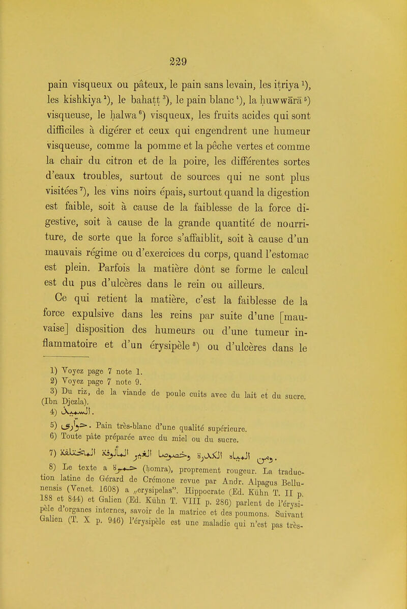 239 pain visqueux ou pateux, le pain sans levain, les itriya les kishkiya le bahattle pain blanc *), la huwwara ^) visqueuse, le halwa ®) visqueux, les fruits acides qui sont difficiles a digerer et ceux qui engendrent une humeur visqueuse, comme la pomme et la peche vertes et comme la chair du citron et de la poire, les differentes sortes d'eaux troubles, surtout de sources qui ne sont plus visiteesles vins noirs epais, surtout quand la digestion est faible, soit a cause de la faiblesse de la force di- gestive, soit a cause de la grande quantite de noarri- ture, de sorte que la force s'affaiblit, soit a cause d'un mauvais regime ou d'exercices du corps, quand I'estomac est plein. Parfois la matiere dont se forme le calcul est du pus d'ulceres dans le rein ou ailleurs. Ce qui retient la matiere, c'est la faiblesse de la force expulsive dans les reins par suite d'une [mau- vaise] disposition des humeurs ou d'une tumeur in- flammatoire et d'un erysipele«) ou d'ulceres dans le 1) Voyez page 7 note 1. 2) Voyez page 7 note 9. 3) Du riz, de la viande de poule cuits ayec du lait et du sucre (Ibn Djezla). 4) iAx4.mJL 5) L^^'j^- I'ain tres-blanc d'une qualite superieure. 6) Toute pate preparee avec du miel ou du sucre. 1)U\X^\ w>JLJt ^xAJI L^_^>5 HjO.<Ji sLJI 8) Le texte a (iomra), proprement rougeur. La traduc- tion latine de Gerard de Cremone revue par Andr. Alpa<^us Bellu- nensis (Venet. 1608) a ,;ery8ipelas». Hippocrate (Ed. Kiihn T II p 188 et 8M) et Galien (Ed. Kuhn T. VIII p. 286) parlent de I'drysi- pcle dorganes internes, savoir de la matrice et des poumons. Suivant Galien (T. X p. 91.6) I'drysipele est une maladie qui n'est pas tres-