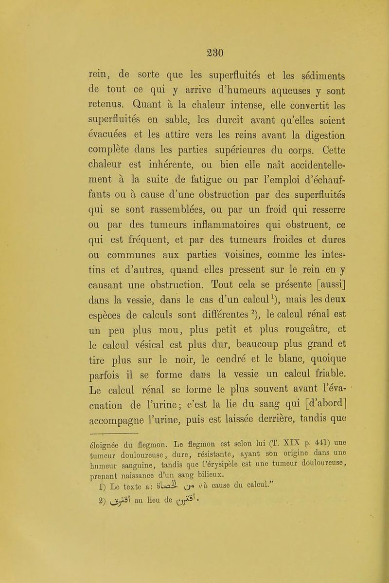 rein, de sorte que les superfluites et les sediments de tout ce qui y arrive d'humeurs aqueuses y sont retenus. Quant a la chaleur intense, elle convertit les superfluites en sable, les durcit avant qu'elles soient evacuees et les attire vers les reins avant la digestion complete dans les parties superieures du corps. Cette chaleur est inherente, ou bien elle nait accidentelle- ment a la suite de fatigue ou par I'emploi d'echauf- fants ou a cause d'une obstruction par des superfluites qui se sont rassemblees, ou par un froid qui resserre ou par des tumeurs inflammatoires qui obstruent, ce qui est frequent, et par des tumeurs froides et dures ou communes aux parties voisines, comme les intes- tins et d'autres, quand elles pressent sur le rein en y causant une obstruction. Tout cela se presente [aussi] dans la vessie, dans le cas d'un calcul ^), mais les deux especes de calculs sont ditferentes le calcul renal est un peu plus mou, plus petit et plus rougeatre, et le calcul vesical est plus dur, beaucoup plus grand et tire plus sur le noir, le cendre et le blanc, quoique parfois il se forme dans la vessie un calcul friable. Le calcul renal se forme le plus souvent avant 1 eva- cuation de I'urine; c'est la lie du sang qui [d'abord] accompagne I'urine, puis est laissee derriere, tandis que cloignee du flegmon. Le flegmon est selon lui (T. XIX p. 441) une tumeur douloureuse, dure, resistante, ayant son origine dans unc liumeur sanguine, tandis que I'erysipele est une tumour douloureuse, prcnant naissance d'un sang bilieux. 1) Le texte a: »LAa^ ^j* i/a cause du calcul 2) i^y^s' au lieu de q/^*'•