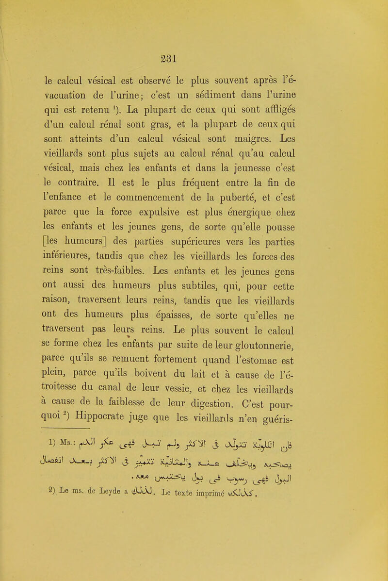 le calcul vesical est observe le plus souvent apres I'e- vacuation de Turine; c'est ub sediment dans Purine qui est retenu La plupart de ceux qui sont affliges d'un calcul renal sont gras, et la plupart de ceux qui sont atteints d'un calcul vesical sont maigres, Les vieillards sont plus sujets au calcul renal qu'au calcul vesical, mais chez les enfants et dans la jeunesse c'est le contraire. II est le plus frequent entre la fin de I'enfance et le commencement de la puberte, et c'est parce que la force expulsive est plus energique chez les enfants et les jeunes gens, de sorte qu'elle pousse [les humeurs] des parties superieures vers les parties inferieures, tandis que chez les vieillards les forces des reins sont tres-faibles. Les enfants et les jeunes gens ont aussi des humeurs plus subtiles, qui, pour cette raison, traversent leurs reins, tandis que les vieillards ont des humeurs plus epaisses, de sorte qu'elles ne traversent pas leurs reins. Le plus souvent le calcul se forme chez les enfants par suite de leur gloutonnerie, parce qu'ils se remuent fortement quand I'estomac est plein, parce qu'ils boivent du lait et a cause de I'e- troitesse du canal de leur vessie, et chez les vieillards a cause de la faiblesse de leur digestion. C'est pour- quoi 2) Hippocrate juge que les vieillards n'en gueris- 1) Ms.: ^.^ jiS-iS ^ c3L*aaii y:S^t j ^^-^.S iC^jLiJIj oifj:^^ .1^ tj^xX<:b ^yi ^ ^^^^ J^JI 2) Le ms. de Leyde a liUjJ. Le texte imprimc yiiJcXS'.