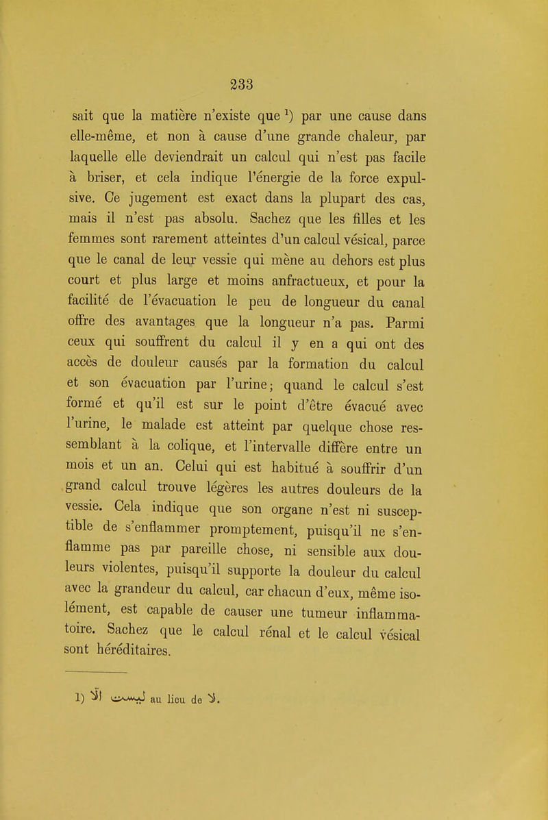 sait que la matiere n'existe que ^) par une cause dans elle-meme, et non a cause d'une grande chaleur, par laquelle elle deviendrait un calcul qui n'est pas facile a briser, et cela indique I'energie de la force expul- sive. Ce jugement est exact dans la plupart des cas, mais il n'est pas absolu. Sachez que les filles et les femmes sont rarement atteintes d'un calcul vesical, parce que le canal de leur vessie qui mene au dehors est plus court et plus large et moins anfractueux, et pour la facilite de I'evacuation le peu de longueur du canal offre des avantages que la longueur n'a pas. Parmi ceux qui souffrent du calcul il y en a qui ont des acces de douleur causes par la formation du calcul et son evacuation par I'urine; quand le calcul s'est forme et qu'il est sur le point d'etre evacue avec I'urine, le malade est atteint par quelque chose res- semblant a la colique, et I'intervalle differe entre un mois et un an. Celui qui est habitue a souflfrir d'un grand calcul trouve legeres les autres douleurs de la vessie. Cela indique que son organe n'est ni suscep- tible de s'enflammer promptement, puisqu'il ne s'en- flamme pas par pareille chose, ni sensible aux dou- leurs violentes, puisqu'il supporte la douleur du calcul avec la grandeur du calcul, car chacun d'eux, meme iso- leraent, est capable de causer une tumeur inflamraa- toire. Sachez que le calcul renal et le calcul ve'sical sont hereditaires. 1) au lieu de