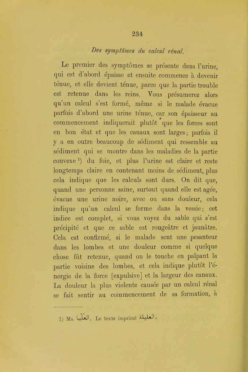 Des symptdmes du calcul renal. Le premier des symptomes se presente dans I'urine, qui est d'abord epaisse et ensuite commence a devenir tenue, et elle devient tenue, parce que la partie trouble est retenue dans les reins. Vous presumerez alors qu'un calcul s'est forme, meme si le malade evacue parfois d'abord une urine tenue, car son epaisseur au commencement indiquerait plutot que les forces sont en bon etat et que les canaux sont larges; parfois il y a en outre beaucoup de sediment qui ressemble au sediment qui se montre dans les maladies de la partie convexe ■*) du foie, et plus Purine est claire et reste longtemps claire en contenant moins de sediment, plus cela indique que les calculs sont durs. On dit que, quand une personne saine, surtout quand elle est agee, evacue une urine noire, avec ou sans douleur, cela indique qu'un calcul se forme dans la vessie; cet in dice est complet, si vous voyez du sable qui s'est precipite et que ce sable est rougeatre et jaunatre. Cela est confirme, si le malade sent une pesanteur dans les lombes et une douleur comme si quelque chose fut retenue, quand on le touche en palpant la partie voisine des lombes, et cela indique plutot I'e- nergie de la force [expulsive] et la largeur des canaux. La douleur la plus violente causee par un calcul renal se fait sentir au commencement de sa formation, a 1) Ms. Lxixi'- Le toxte imprime i^Uix-'.