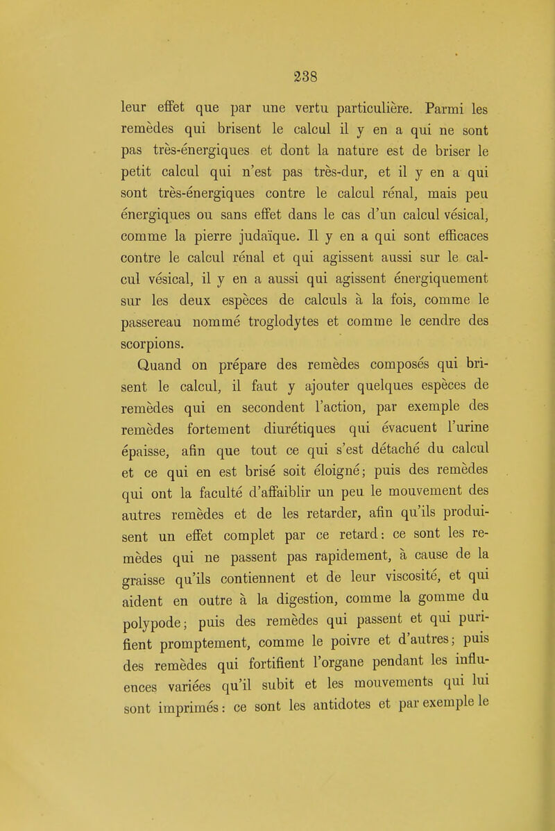 leur effet que par une vertii particuliere. Parmi les remedes qui brisent le calcul il y en a qui ne sont pas tres-energiques et dont la nature est de briser le petit calcul qui n'est pas tres-dur, et il y en a qui sont tres-energiques contre le calcul renal, mais peu energiques ou sans effet dans le cas d'un calcul vesical, comme la pierre juda'ique. II y en a qai sont efficaces contre le calcul renal et qui agissent aussi sur le cal- cul vesical, il y en a aussi qui agissent energiquement sur les deux especes de calculs a la fois, comme le passereau nomme troglodytes et comme le cendre des scorpions. Quand on prepare des remedes composes qui bri- sent le calcul, il faut y ajouter quelques especes de remedes qui en secondent Taction, par exemple des remedes fortement diuretiques qui evacuent I'urine epaisse, afin que tout ce qui s'est detacbe du calcul et ce qui en est brise soit eloigne; puis des remedes qui ont la faculte d'affaiblir un peu le mouvement des autres remedes et de les retarder, afin qu'ils produi- sent un effet complet par ce retard: ce sont les re- medes qui ne passent pas rapidement, a cause de la graisse qu'ils contiennent et de leur viscosite, et qui aident en outre a la digestion, comme la gomme du polypode; puis des remedes qui passent et qui puri- fient promptement, comme le poivre et d'autres; puis des remedes qui fortifient I'organe pendant les influ- ences varices qu'il subit et les mouvements qui lui sont imprimes: ce sont les antidotes et par exemple le