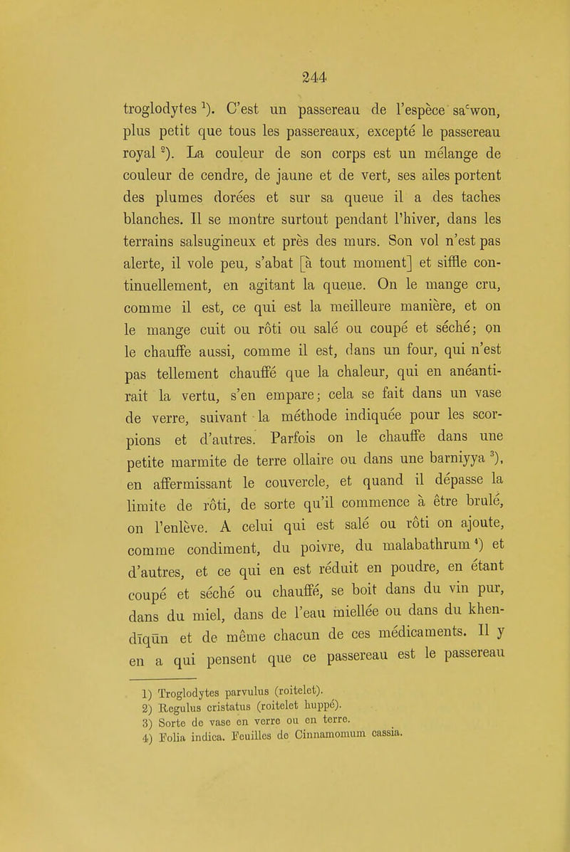 troglodytes-'). C'est un passereau de I'espece sa'^won, plus petit que tous les passereaux, excepte le passereau royal ^). La couleur de son corps est un melange de couleur de cendre, de jaune et de vert, ses ailes portent des plumes dorees et sur sa queue il a des taches blanches. II se montre surtout pendant I'hiver, dans les terrains salsugineux et pres des murs. Son vol n'est pas alerte, il vole peu, s'abat [a tout moment] et siffle con- tinuellement, en agitant la queue. On le mange cru, comme il est, ce qui est la meilleure maniere, et on le mange cuit ou roti ou sale ou coupe et seche; on le chauffe aussi, comme il est, dans un four, qui n'est pas tellement chauffe que la chaleur, qui en aneanti- rait la vertu, s'en empare; cela se fait dans un vase de verre, suivant la methode indiquee pour les scor- pions et d'autres. Parfois on le cliauffe dans une petite marmite de terre ollaire ou dans une barniyya en affermissant le couvercle, et quand il depasse la limite de roti, de sorte qu'il commence a etre brule, on I'enleve. A celui qui est sale ou roti on ajoute, comme condiment, du poivre, du malabathrumet d'autres, et ce qui en est reduit en poudre, en etant coupe et seche ou chauffe, se boit dans du vin pur, dans du miel, dans de I'eau miellee ou dans du khen- dlqun et de meme chacun de ces medicaments. II y en a qui pensent que ce passereau est le passereau 1) Troglodytes parvulus (roitelet). 2) Regulus cristatus (roitelet liuppe). 3) Sorte de vase on verre ou en terre. 4) Tolia indica. Feuillcs do Cinnamomuin cassia.