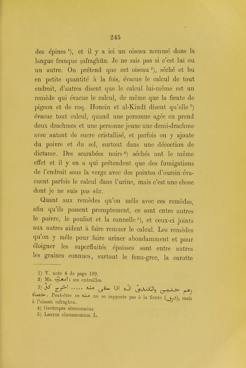 des epines et il y a ici un oiseaii nomme dans la langue franque safraghun. Je ne sais pas si c'est lui ou un autre. On pretend que cet oiseau seche et bu en petite quantite a la fois, evacue le calcul de tout endroit, d'autres disent que le calcul lui-meme est un remede qui evacue le calcul, de meme que la fiente de pigeon et de coq. Honein et al-Kindi disent qu'elle ^) evacue tout calcul, quand une personne agee en prend deux drachmes et une personne jeune une demi-drachme avec autant de sucre cristallise, et parfois on y ajoute du poivre et du sel, surtout dans une decoction de dictame. Des scarabees noirs ^) seches ont le meme effet et il y en a qui pretendent que des fumigations de I'endroit sous la verge avec des pointes d'oursin eva- cuent parfois le calcul dans I'urine, mais c'est une chose dont je ne suis pas sur. Quant aux remedes qu'on mele avec ces remedes, afin qu'ils passent promptemeut, ce sont entre autres le poivre, le pouliot et la cannelle et ceux-ci joints aux autres aident a faire remuer le calcul. Les remedes qu'on y mele pour faire uriner abondamment et pour eloigner les superfluites epaisses sont entre autres les graines connues, surtout le fenu-grec, la carotte 1) V. note 4 de page 199. 2) Ms. BjUxi!: ses entrailles. sLAa>. Peut-etre ce ne se rapporte pas a la fionte (jj.O), mais a I'oiseau safraghnn. ^ 4i) Geotrupes stercorarius 5) Laurus cinnamomum L.