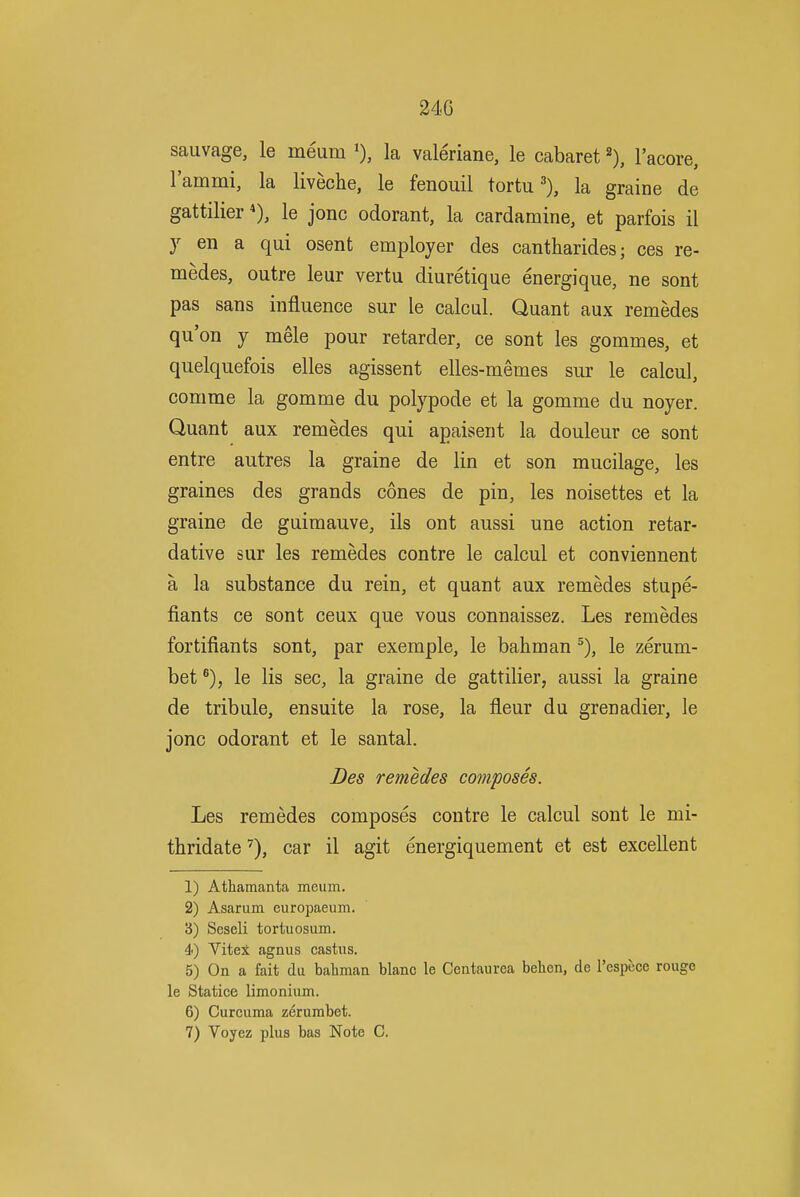 24G sauvage, le meum la valeriane, le cabaret \ I'acore, lammi, la liveche, le fenouil tortula graine de gattilier *), le jonc odorant, la cardamine, et parfois il J en a qui osent employer des cantharides; ces re- medes, outre leur vertu diuretique energique, ne sont pas sans influence sur le calcul. Quant aux remedes qu'on J mele pour retarder, ce sont les gommes, et quelquefois elles agissent elles-memes sur le calcul, comme la gomme du polypode et la gomme du noyer. Quant aux remedes qui apaisent la douleur ce sont entre autres la graine de lin et son mucilage, les graines des grands cones de pin, les noisettes et la graine de guiraauve, ils ont aussi une action retar- dative sur les remedes contre le calcul et conviennent a la substance du rein, et quant aux remedes stupe- fiants ce sont ceux que vous connaissez. Les remedes fortifiants sont, par exemple, le bahman le zerum- bet ®), le lis sec, la graine de gattilier, aussi la graine de tribule, ensuite la rose, la fleur du grenadier, le jonc odorant et le santal. Des remedes composes. Les remedes composes contre le calcul sont le mi- thridatecar il agit energiquement et est excellent 1) Athamanta meum. 2) Asarum europaeum. 3) Seseli tortuosum. 4) Vitex agnus castus. 5) On a fait du baliman blanc le Centaurea belien, de I'espece rougo le Statice limonium. 6) Curcuma zerumbet. 7) Voyez plus bas Note C.