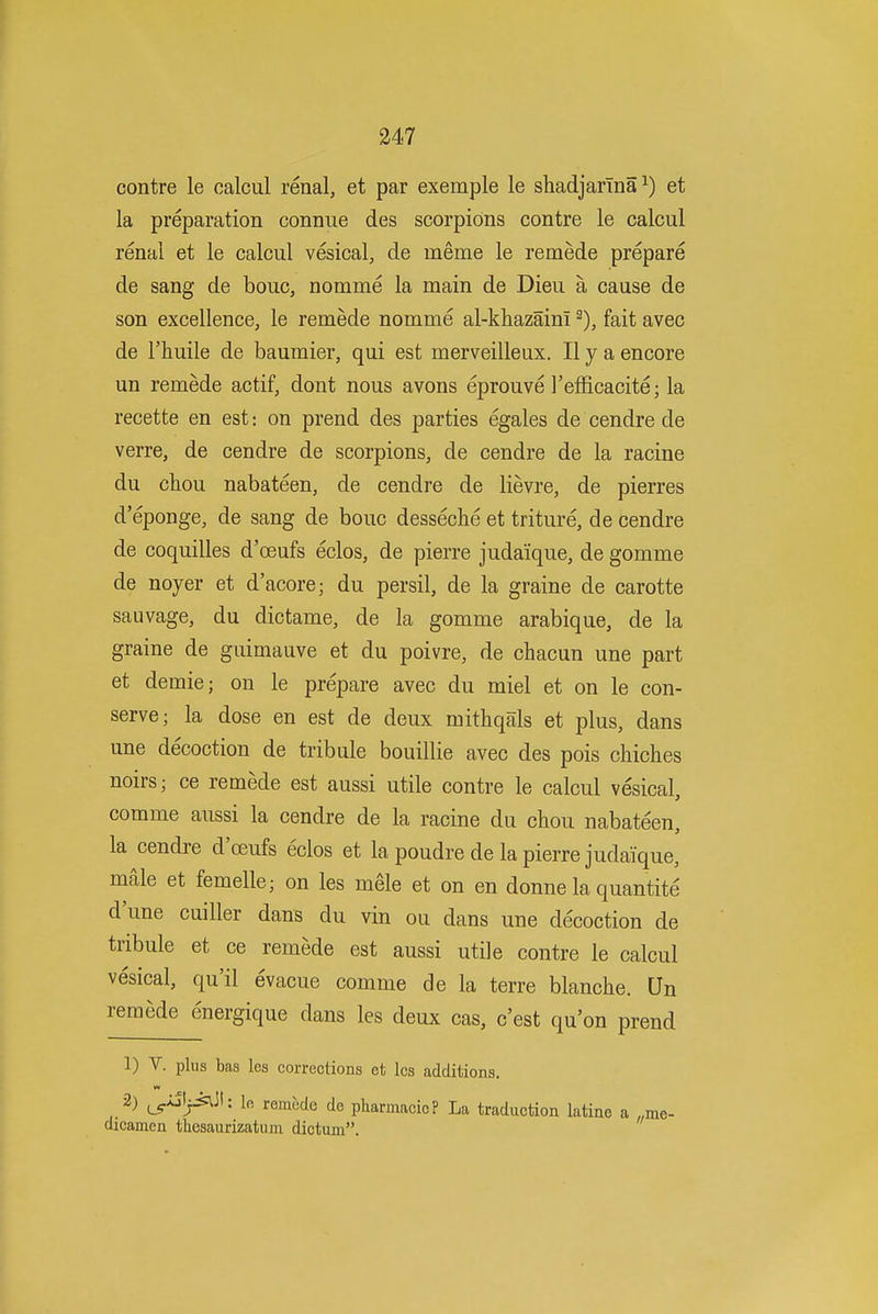 contre le calcul renal, et par exemple le shadjarina ^) et la preparation connue des scorpions contre le calcul renal et le calcul vesical, de meme le remede prepare de sang de bouc, nomme la main de Dieu a cause de son excellence, le remede nomme al-khazaim fait avec de rhuile de baumier, qui est merveilleux. II y a encore un remede actif, dont nous avons eprouve I'efficacite; la recette en est: on prend des parties egales de cendre de verre, de cendre de scorpions, de cendre de la racine du chou nabateen, de cendre de lievre, de pierres d'eponge, de sang de bouc desseche et triture, de cendre de coquilles d'oeufs eclos, de pierre judaique, de gomme de noyer et d'acore; du persil, de la graine de carotte sauvage, du dictame, de la gomme arabique, de la graine de guimauve et du poivre, de chacun une part et demie; on le prepare avec du miel et on le con- serve; la dose en est de deux mitbqals et plus, dans une decoction de tribule bouillie avec des pois chiches noirs; ce remede est aussi utile contre le calcul vesical, comme aussi la cendre de la racine du chou nabateen, la cendre d'oeufs eclos et la poudre de la pierre judaique, male et femelle; on les mele et on en donne la quantite d'une cuiller dans du vin ou dans une decoction de tribule et ce remede est aussi utile contre le calcul vesical, qu'il evacue comme de la terre blanche. Qn remede energique dans les deux cas, c'est qu'on prend 1) V. plus has les corrections et les additions. 2) ^xSlj^Jt: lo remede de pharmacioP La traduction latine a ,,me- dicamen tliesaurizatum dictum.