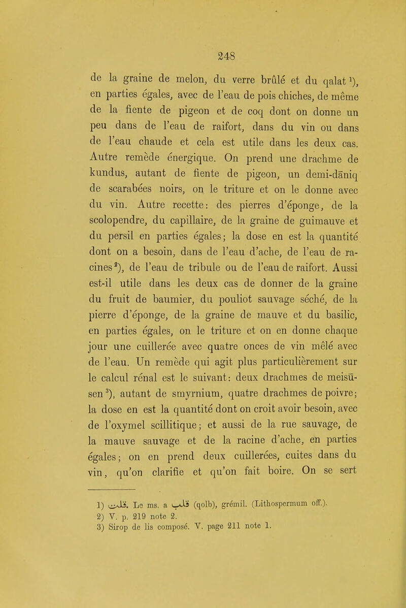 de la graine de melon, du verre brule et du qalat i), en parties egales, avec de I'eau de pois chiches, de meme de la fiente de pigeon et de coq dont on donne un peu dans de I'eau de raifort, dans du vin ou dans de I'eau chaude et cela est utile dans les deux cas. Autre remede energique. On prend une drachme de kundus, autant de fiente de pigeon, un demi-daniq de scarabees noirs, on le triture et on le donne avec du vin. Autre recette: des pierres d'eponge, de la scolopendre, du capillaire, de la graine de guimauve et du persil en parties egales; la dose en est la quantite dont on a besoin, dans de I'eau d'ache, de I'eau de ra- cines de I'eau de tribule ou de I'eau de raifort. Aussi est-il utile dans les deux cas de donner de la graine du fruit de baumier, du pouliot sauvage seche, de la pierre d'eponge, de la graine de mauve et du basilic, en parties egales, on le triture et on en donne chaque jour une cuilleree avec quatre onces de vin mele avec de I'eau. Un remede qui agit plus particulierement sur le calcul renal est le suivant: deux drachmes de meisu- sen^), autant de smyrnium, quatre drachmes depoivre; la dose en est la quantite dont on croit avoir besoin, avec de I'oxymel scillitique; et aussi de la rue sauvage, de la mauve sauvage et de la racine d'ache, en parties egales; on en prend deux cuillerees, cuites dans du vin, qu'on clarifie et qu'on fait boire. On se sert 1) Le ms. a (qolb), gremil. (Lithospemum off.)- 2) V. p. 219 note 2. 3) Sirop de lis compose. V. page 211 note 1.