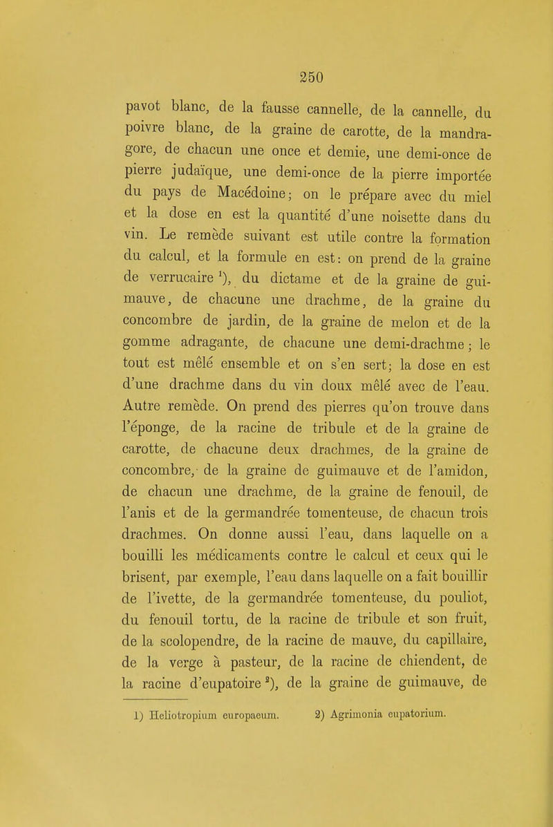 pavot blanc, de la fausse cannelle, de la cannelle, du poivre blanc, de la graine de carotte, de la mandra- gore, de chacun une once et demie, une demi-once de pierre judaique, une demi-once de la pierre importee du pays de Macedoine; on le prepare avec du miel et la dose en est la quantite d'une noisette dans du vin. Le remede suivant est utile contre la formation du calcul, et la formule en est: on prend de la graine de verrucaire du dictame et de la graine de gui- mauve, de chacune une drachme, de la graine du concombre de jardin, de la graine de melon et de la gomme adragante, de chacune une demi-drachme; le tout est mele ensemble et on s'en sert; la dose en est d'une drachme dans du vin doux mele avec de I'eau. Autre remede. On prend des pierres qu'on trouve dans I'eponge, de la racine de tribule et de la graine de carotte, de chacune deux drachmes, de la graine de concombre, de la graine de guimauve et de I'amidon, de chacun une drachme, de la graine de fenouil, de I'anis et de la germandree tomenteuse, de chacun trois drachmes. On donne aussi I'eau, dans laquelle on a bouilli les medicaments contre le calcul et ceux qui le brisent, par exemple, I'eau dans laquelle on a fait bouillir de I'ivette, de la germandree tomenteuse, du pouliot, du fenouil tortu, de la racine de tribule et son fruit, de la scolopendre, de la racine de mauve, du capillaire, de la verge a pasteur, de la racine de chiendent, de la racine d'eupatoirede la graine de guimauve, de 1) Heliotropium europaeum. 2) Agrimonia eupatorium.