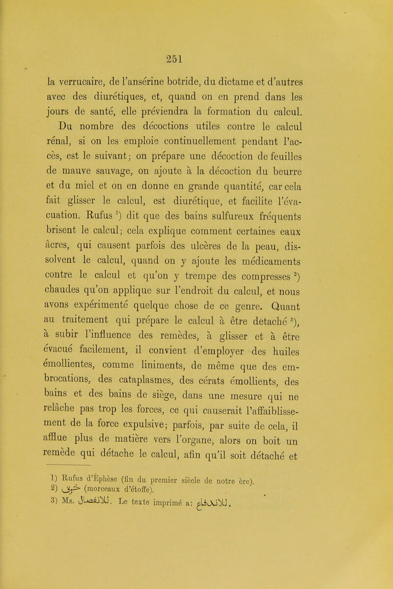 351 la verrucaire, de I'anserine botride, du dictame et d'autres avec des diuretiques, et, quand on en prend dans les jours de sante, elle previendra la formation du calcul. Du nombre des decoctions utiles contre le calcul renal, si on les emploie continuellement pendant I'ac- ces, est le suivant; on prepare une decoction defeuilles de mauve sauvage, on ajoute a la decoction du beurre et du miel et on en donne en grande quantite, carcela fait glisser le calcul, est diuretique, et facilite I'eva- cuation. Rufus ') dit que des bains sulfureux frequents brisent le calcul; cela explique comment certaines eaux acres, qui causent parfois des ulceres de la peau, dis- solvent le calcul, quand on y ajoute les medicaments contre le calcul et qu'on y trempe des compresses ^) chaudes qu'on applique sur I'endroit du calcul, et nous avons experimente quelque chose de ce genre. Quant au traitement qui prepare le calcul a etre detache a subir I'influence des remedes, a glisser et a etre evacue facilement, il convient d'employer des huiles emoUientes, comme liniments, de meme que des em- brocations, des cataplasmes, des cerats emollients, des bains et des bains de siege, dans une mesure qui ne relache pas trop les forces, ce qui causerait I'affaiblisse- ment de la force expulsive; parfois, par suite de cela, il afflue plus de matiere vers I'organe, alors on boit un remede qui detache le calcul, afin qu'il soit detache et 1) Rufus d'Ephcse (fin du premier siecle de notre ere). 2) oj^ (raorceaux d'etoffe).