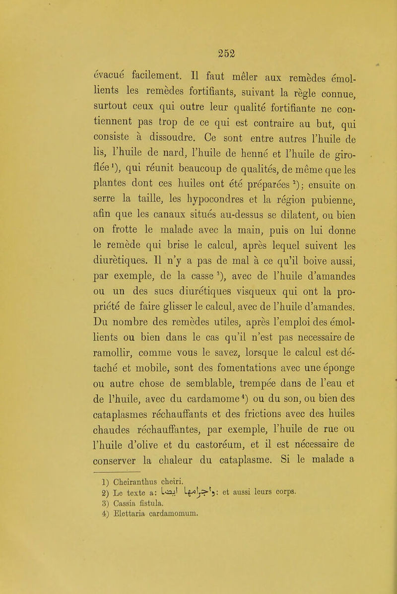 evacue facilement. 11 faut meler aux remedes emol- lients les remedes fortifiants, suivant la regie connue, surtout ceux qui outre leur qualite fortifiante ne con- tiennent pas trop de ce qui est contraire au but, qui consiste a dissoudre. Ce sont entre autres I'huile de lis, I'huile de uard, I'huile de henne et I'huile de giro- flee '), qui reunit beaucoup de qualites, de meme que les plantes dont ces huiles ont ete preparees^); ensuite on serre la taille, les hypocondres et la region pubienne, afin que les canaux situes au-dessus se dilatent, ou bien on frotte le malade avec la main, puis on lui donne le remede qui brise le calcul, apres lequel suivent les diuretiques. II n'y a pas de mal a ce qu'il boive aussi, par exemple, de la casse avec de I'huile d'amandes ou un des sues diuretiques visqueux qui ont la pro- priete de faire glisser le calcul, avec de I'liuile d'amandes. Du nombre des remedes utiles, apres I'emploi des emol- lients ou bien dans le cas qu'il n'est pas necessaire de ramollir, comme vous le savez, lorsque le calcul est de- tache et mobile, sont des fomentations avec une eponge ou autre chose de semblable, trempee dans de I'eau et de I'huile, avec du cardamome *) ou du son, ou bien des cataplasmes rechauffants et des frictions avec des huiles chaudes rechauffantes, par exemple, I'huile de rue ou I'huile d'olive et du castoreum, et il est necessaire de conserver la chaleur du cataplasme. Si le malade a 1) Cheirantlius cheiri. 2) Lc texte a: L^sajj L^!j>*5: et aussi leurs corps. 3) Cassia fistula. 4) Elettaria cardamomum.