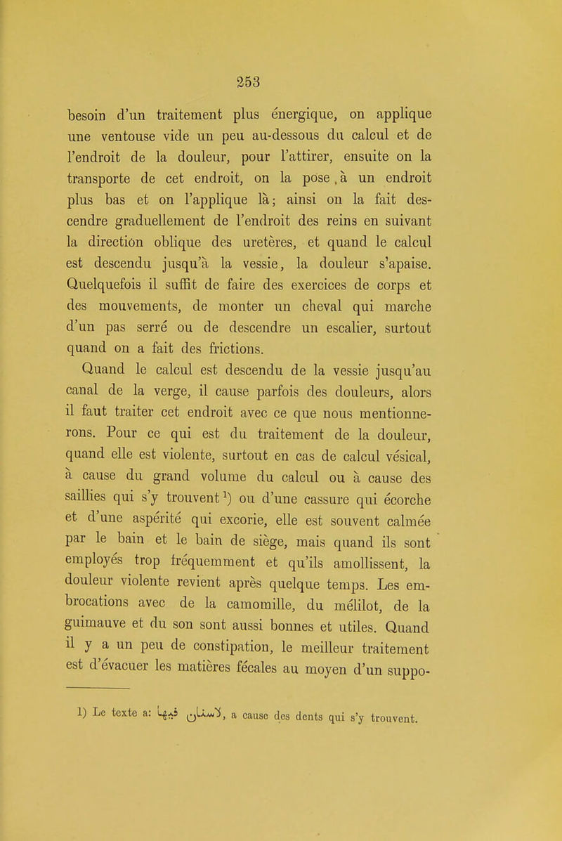 besoin d'un traitement plus energique, on applique une ventouse vide un peu au-dessous da calcul et de I'endroit de la douleur, pour I'attirer, ensuite on la transporte de cet endroit, on la pose. a un endroit plus bas et on I'applique la; ainsi on la fait des- cendre graduellement de I'endroit des reins en suivant la direction oblique des ureteres, et quand le calcul est descendu jusqu'a la vessie, la douleur s'apaise. Quelquefois il suffit de faire des exercices de corps et des mouvements, de monter un cheval qui marche d'un pas serre ou de descendre un escalier, surtout quand on a fait des frictions. Quand le calcul est descendu de la vessie jusqu'au canal de la verge, il cause parfois des douleurs, alors il faut traiter cet endroit avec ce que nous mentionne- rons. Pour ce qui est du traitement de la douleur, quand elle est violente, surtout en cas de calcul vesical, a cause du grand volume du calcul ou a cause des saillies qui s'y trouvent^) ou d'une cassure qui ecorche et d'une asperite qui excorie, elle est souvent calmee par le bain et le bain de siege, mais quand ils sont employes trop frequemment et qu'ils amollissent, la douleur violente revient apres quelque temps. Les em- brocations avec de la camomille, du melilot, de la guimauve et du son sont aussi bonnes et utiles. Quand il y a un peu de constipation, le meilleur traitement est d'evacuer les matieres fecales au moyen d'un suppo- 1) Le texte a: 4*5 a cause des dents qui s'y trouvent.