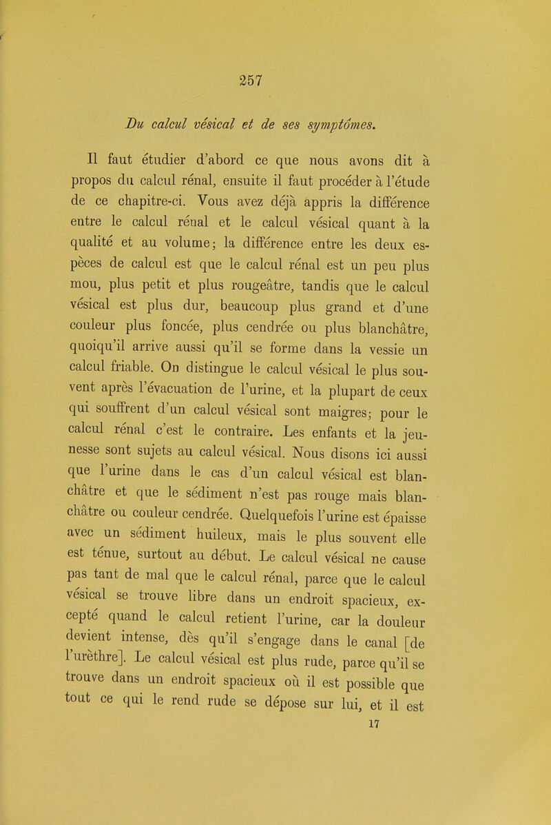 Bu calcul vesical et de ses symptomes. II faut etudier d'abord ce que nous avons dit a propos du calcul renal, ensuite il faut proceder a I'etude de ce chapitre-ci. Vous avez deja appris la diflPerence entre le calcul renal et le calcul vesical quant a la qualite et au volume; la diflPerence entre les deux es- peces de calcul est que le calcul renal est un pen plus mou, plus petit et plus rougeatre, tandis que le calcul vesical est plus dur, beaucoup plus grand et d'une couleur plus foncee, plus cendree ou plus blanchatre, quoiqu'il arrive aussi qu'il se forme dans la vessie un calcul friable. On distingue le calcul vesical le plus sou- vent apres levacuation de Purine, et la plupart de ceux qui soufFrent d'un calcul vesical sont maigresj pour le calcul renal c'est le contraire. Les enfants et la jeu- nesse sont sujets au calcul vesical. Nous disons ici aussi que I'urine dans le cas d'un calcul vesical est blan- chatre et que le sediment n'est pas rouge mais blan- chatre ou couleur cendree. Quelquefois I'urine est epaisse avec un sediment huileux, mais le plus souvent elle est tenue, surtout au debut. Le calcul vesical ne cause pas tant de mal que le calcul renal, parce que le calcul vesical se trouve libre dans un endroit spacieux, ex- cepte quand le calcul retient I'urine, car la douleur devient intense, des qu'il s'engage dans le canal [de I'urethre]. Le calcul vesical est plus rude, parce qu'il se trouve dans un endroit spacieux oii il est possible que tout ce qui le rend rude se depose sur lui, et il est 17