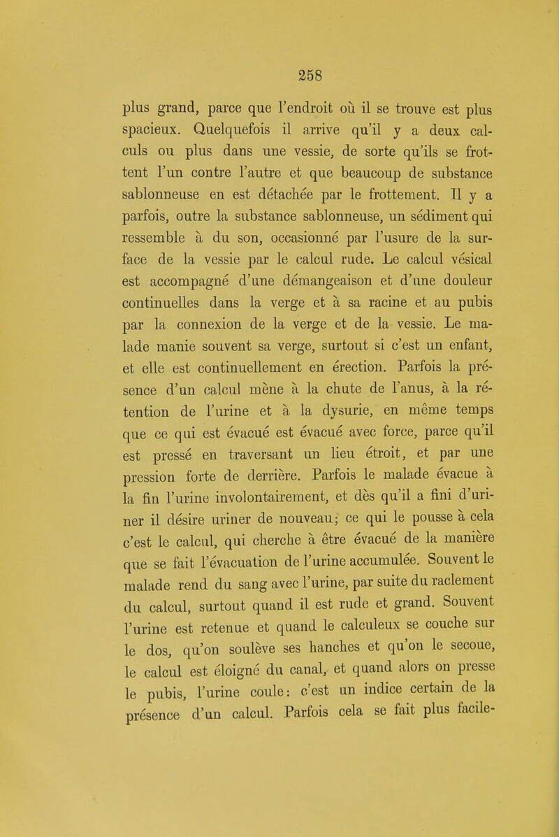 plus grand, parce que I'endroit ou il se trouve est plus spacieux. Quelquefois il arrive qu'il y a deux cal- culs ou plus dans une vessie, de sorte qu'ils se frot- tent I'un centre I'autre et que beaucoup de substance sablonneuse en est detachee par le frottement. II y a parfois, outre la substance sablonneuse, un sediment qui ressemble a du son, occasionne par I'usure de la sur- face de la vessie par le calcul rude. Le calcul vesical est accompagne d'une demangeaison et d'une douleur continuelles dans la verge et a sa racine et au pubis par la connexion de la verge et de la vessie. Le ma- lade manie souvent sa verge, surtout si c'est un enfant, et elle est continuellement en erection. Parfois la pre- sence d'un calcul mene a la chute de I'anus, a la re- tention de I'urine et a la dysurie, en meme temps que ce qui est evacue est evacue avec force, parce qu'il est presse en traversant un lieu etroit, et par une pression forte de derriere. Parfois le malade evacue a la fin I'urine involontairement, et des qu'il a fini d'uri- ner il desire uriner de nouveau; ce qui le pousse a cela c'est le calcul, qui cherche a etre evacue de la maniere que se fait I'evacuation de I'urine accumulee. Souvent le malade rend du sang avec I'urine, par suite du raclement du calcul, surtout quand il est rude et grand. Souvent I'urine est retenue et quand le calculeux se couche sur le dos, qu'on souleve ses hanches et qu'on le secoue, le calcul est eloigne du canal, et quand alors on presse le pubis, I'urine coule: c'est un indice certain de la presence d'un calcul. Parfois cela se fait plus facile-