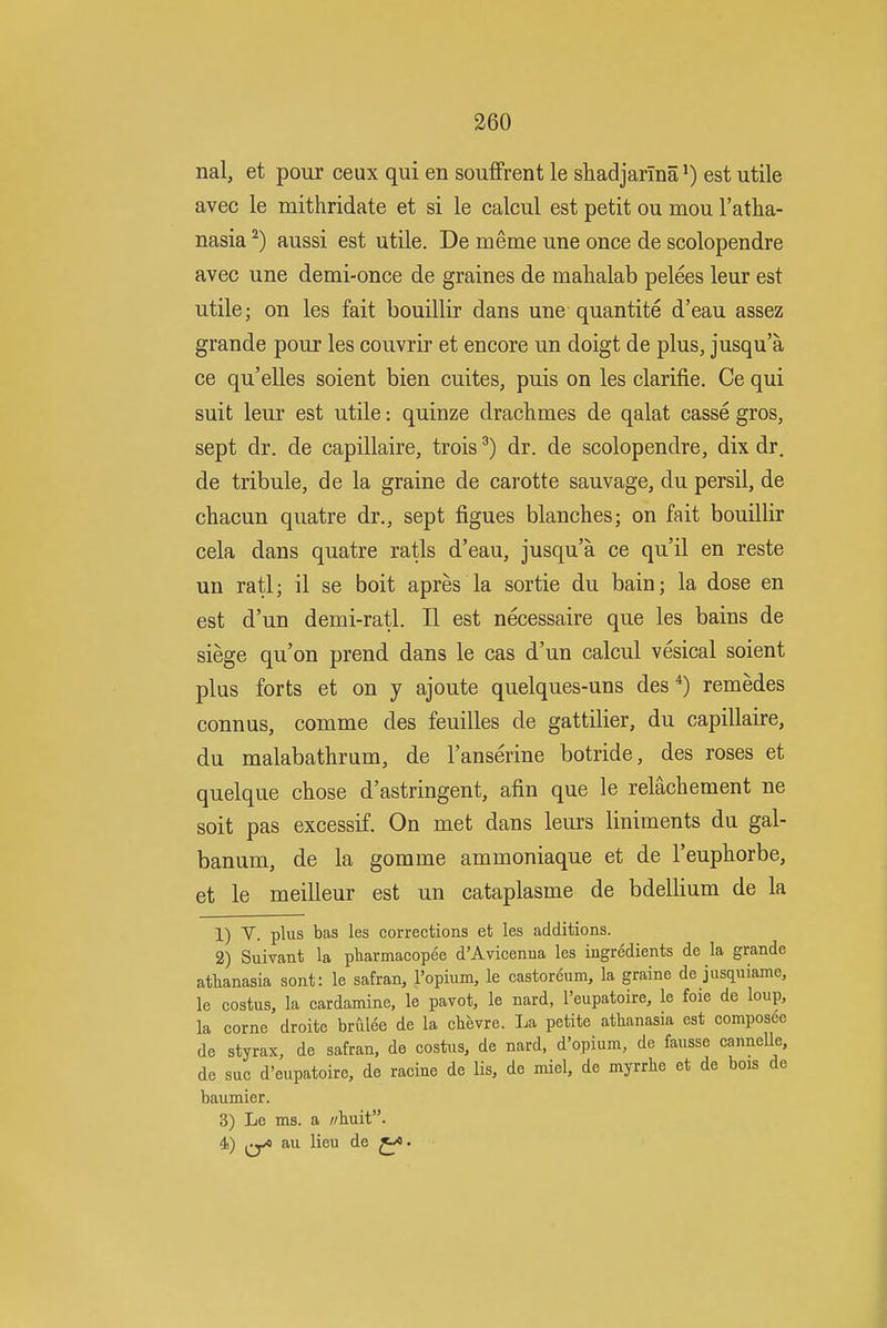 nal, et pour ceux qui en soufFrent le shadjarma') est utile avec le mithridate et si le calcul est petit ou mou I'atha- nasia^) aussi est utile. De merne une once de scolopendre avec une demi-once de graines de mahalab pelees leur est utile; on les fait bouillir dans une quantite d'eau assez grande pour les couvrir et encore un doigt de plus, jusqu'a ce qu'elles soient bien cuites, puis on les clarifie. Ce qui suit leur est utile: quinze drachmes de qalat casse gros, sept dr. de capillaire, trois^) dr. de scolopendre, dix dr. de tribule, de la graine de carotte sauvage, du persil, de chacun quatre dr., sept figues blanches; on fait bouillir cela dans quatre ratls d'eau, jusqu'a ce qu'il en reste un rati; il se boit apres la sortie du bain; la dose en est d'un demi-ratl. II est necessaire que les bains de siege qu'on prend dans le cas d'un calcul vesical soient plus forts et on y ajoute quelques-uns des remedes connus, comme des feuilles de gattilier, du capillaire, du malabathrum, de I'anserine botride, des roses et quelque chose d'astringent, afin que le relachement ne soit pas excessif. On met dans leurs liniments du gal- banum, de la gomme ammoniaque et de I'euphorbe, et le meilleur est un cataplasme de bdellium de la 1) V. plus bas les corrections et les additions. 2) Suivant la pharmacopee d'Avicenna les ingredients de la grande athanasia sont: le safran, I'opium, le castoreum, la graine de jusquiame, le costus, la cardamine, le pavot, le nard, I'eupatoire, le foie de loup, la corne droite brulee de la chevre. La petite athanasia est composec de styrax, de safran, de costns, de nard, d'opium, de fausse canneUe, de sue d'eupatoire, de racine de lis, de miel, de myrrhe et de bois de baumier. 3) Le ms. a //huit. 4) ^^yo au lieu de