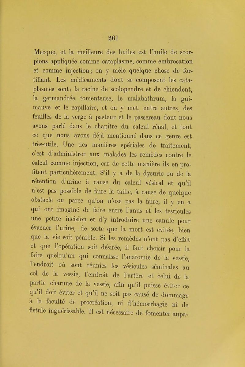 Mecque, et la meilleure des huiles est I'huile de scor- pions appliquee comme cataplasme, comme embrocation et comme injection; on y mele quelque chose de for- tifiant. Les medicaments dont se composent les cata- plasmes sont: la racine de scolopendre et de chiendent, la germandree tomenteuse, le malabathrum, la gui- mauve et le capillaire, et on y met, entre autres, des feuilles de la verge a pasteur et le passereau dont nous avons parle dans le cbapitre du calcul renal, et tout ce que nous avons deja mentionne dans ce genre est tres-utile. Une des manieres speciales de traitement, c'est d'administrer aux malades les remedes centre le calcul comme injection, car de cette maniere ils en pro- fitent particulierement. S'il y a de la dysurie ou de la retention d'urine a cause du calcul vesical et qu'il n'est pas possible de faire la taille, a cause de quelque obstacle ou parce qu'on n'ose pas la faire, il y en a qui ont imagine de faire entre I'anus et les testicules une petite incision et d'y introduire une canule pour evacuer I'urine, de sorte que la mort est evitee, bien que la vie soit penible. Si les remedes n'ont pas d'effet et que I'operation soit desiree, il faut choisir pour la faire quelqu'un qui connaisse I'anatomie de la vessie, I'endroit ou sont reunies les vesicules seminales au col de la vessie, I'endroit de I'artere et celui de la partie charuue de la vessie, afin qu'il puisse evitev ce qu'il doit eviter et qu'il ne soit pas cause de dommage a la faculte de procreation, ni d'hemorrhagie ni de fistule inguerissable. II est necessaire de fomenter aupa-