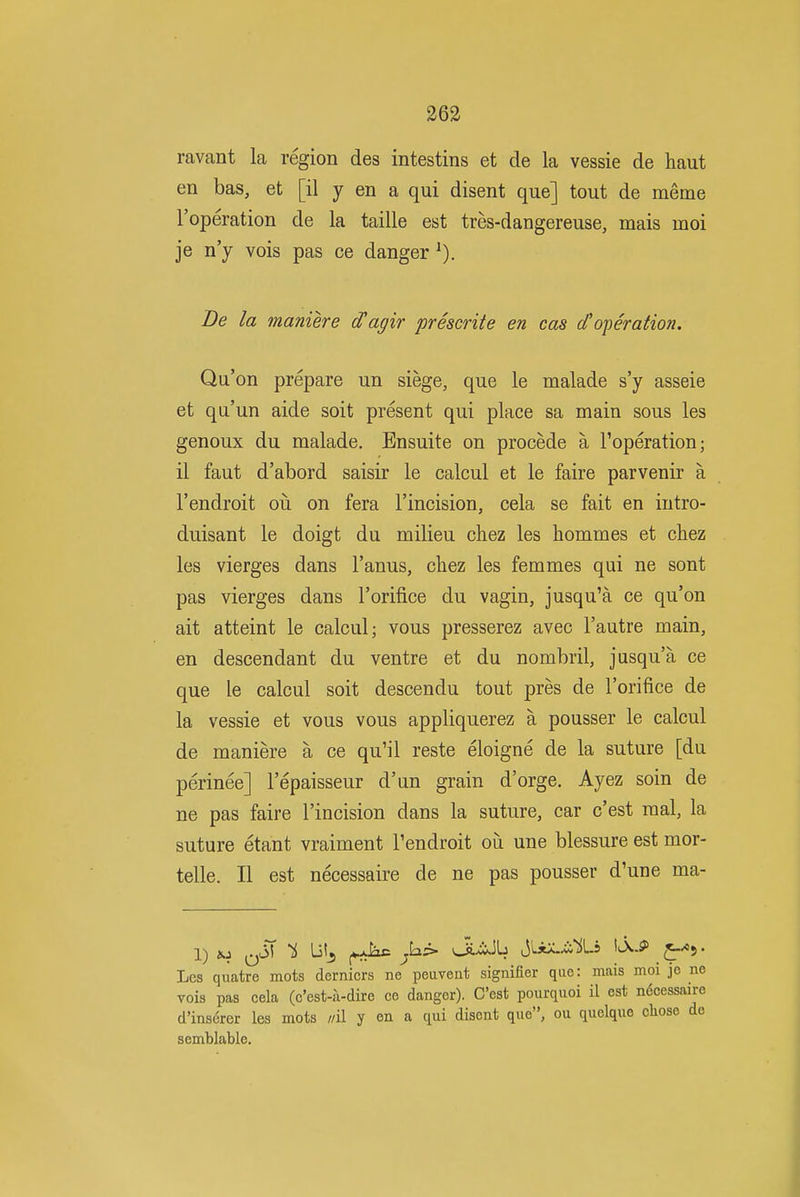 ravant la region des intestins et de la vessie de haut en bas, et [il y en a qui disent que] tout de meme I'operation de la taille est tres-dangereuse, mais moi je n'y vois pas ce danger Be la maniere d'agir prescrite en cos (foperation. Qu'on prepare un siege, que le malade s'y asseie et qu'un aide soit present qui place sa main sous les genoux du malade. Ensuite on precede a I'operation; il faut d'abord saisir le calcul et le faire parvenir a I'endroit oii on fera I'incision, cela se fait en iutro- duisant le doigt du milieu chez les hommes et chez les vierges dans I'anus, chez les femmes qui ne sont pas vierges dans I'orifice du vagin, jusqu'a ce qu'on ait atteint le calcul; vous presserez avec I'autre main, en descendant du ventre et du nombril, jusqu'a ce que le calcul soit descendu tout pres de I'orifice de la vessie et vous vous appliquerez a pousser le calcul de maniere a ce qu'il reste eloigne de la suture [du perinee] I'epaisseur d'un grain d'orge. Ayez soin de ne pas faire I'incision dans la suture, car c'est raal, la suture etant vraiment I'endroit oii une blessure est mor- telle. II est necessaire de ne pas pousser d'une ma- Les quatre mots dernicrs ne peuveut signifier que: mais moi jo ne vois pas cela (c'est-a-dire ce danger). C'est pourquoi il est ndcessaire d'inserer les mots //il y on a qui disent que, ou quelque chose de semblable.