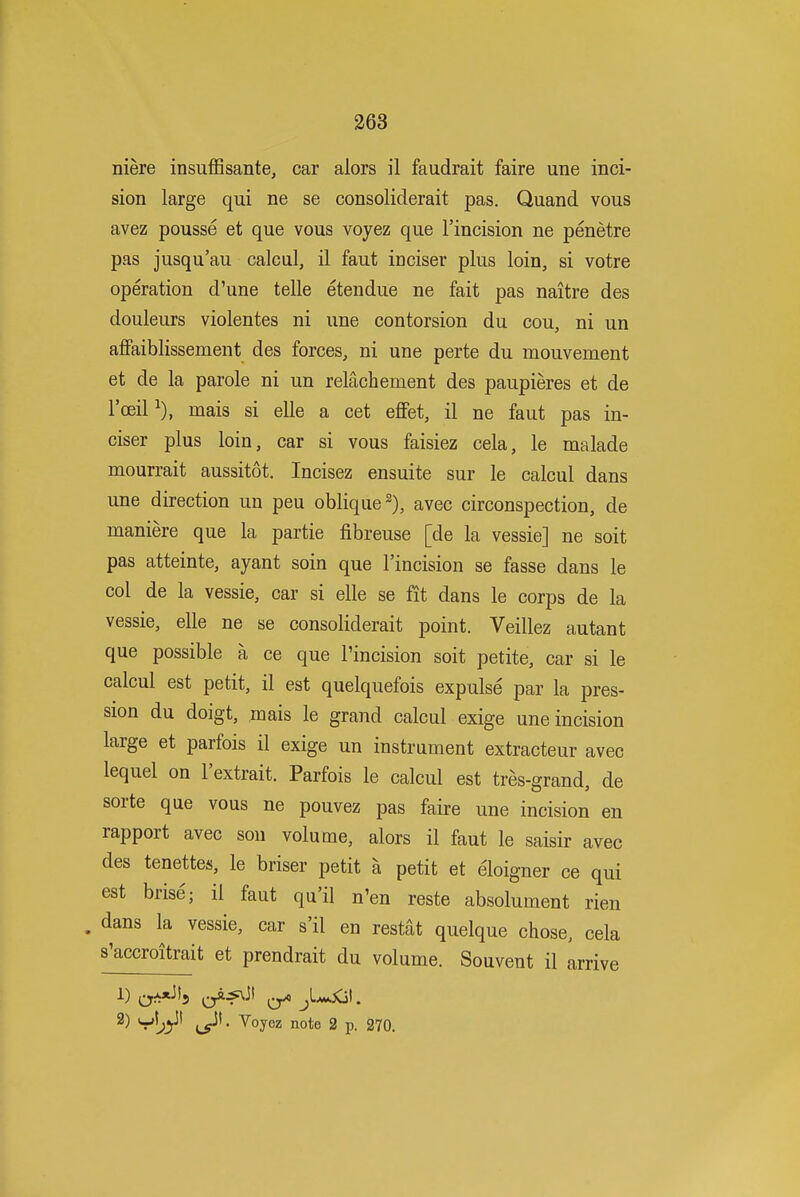 niere insuffisante, car alors il faudrait faire une inci- sion large qui ne se consoliderait pas. Quand vous avez pousse et que vous voyez que I'incision ne penetre pas jusqu'au calcul, il faut inciser plus loin, si votre operation d'une telle etendue ne fait pas naitre des douleurs violentes ni une contorsion du cou, ni un affaiblissement des forces, ni une perte du mouvement et de la parole ni un relachement des paupieres et de I'oeil mais si elle a cet effet, il ne faut pas in- ciser plus loin, car si vous faisiez cela, le malade mourrait aussitot. Incisez ensuite sur le calcul dans une direction un pen oblique 2), avec circonspection, de maniere que la partie fibreuse [de la vessie] ne soit pas atteinte, ayant soin que I'incision se fasse dans le col de la vessie, car si elle se fit dans le corps de la vessie, elle ne se consoliderait point. Veillez autant que possible a ce que I'incision soit petite, car si le calcul est petit, il est quelquefois expulse par la pres- sion du doigt, mais le grand calcul exige une incision large et parfois il exige un instrument extracteur avec lequel on I'extrait. Parfois le calcul est tres-grand, de sorte que vous ne pouvez pas faire une incision en rapport avec sou volume, alors il faut le saisir avec des tenettes, le briser petit a petit et eloigner ce qui est brise; il faut qu'il n'en reste absolument rien . dans la vessie, car s'il en restat quelque chose, cela s'accroitrait et prendrait du volume. Souvent il arrive 2) ^oyez note 2 p. 270.