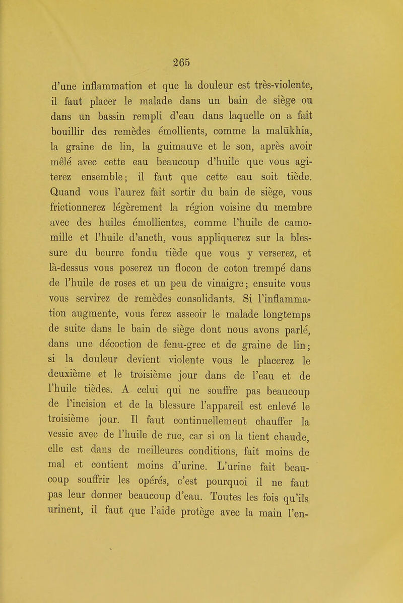 d'une inflammation et que la douleur est tres-violente, il faut placer le malade dans un bain de siege ou dans un bassin rempli d'eau dans laquelle on a fait bouillir des remedes emollients, comme la malukhia, la graine de lin, la guimauve et le son, apres avoir mele avec cette eau beaucoup d'huile que vous agi- terez ensemble; il faut que cette eau soit tiede. Quand vous I'aurez fait sortir du bain de siege, vous frictionnerez legerement la region voisine du membre avec des huiles emollientes, comme I'huile de camo- mille et I'huile d'aneth, vous appliquerez sur la bles- sure du beurre fondu tiede que vous y verserez, et la-dessus vous poserez un flocon de coton trempe dans de I'huile de roses et un peu de vinaigre; ensuite vous vous servirez de remedes consolidants. Si I'inflamma- tion augmente, vous ferez asseoir le malade longtemps de suite dans le bain de siege dont nous avons parle, dans une decoction de fenu-grec et de graine de lin; si la douleur devient violente vous le placerez le deuxieme et le troisieme jour dans de I'eau et de I'huile tiedes. A celui qui ne souff're pas beaucoup de I'incision et de la blessure I'appareil est enleve le troisieme jour. II faut continuellement chauffer la vessie avec de I'huile de rue, car si on la tient chaude, elle est dans de meilleures conditions, fait moins de mal et contient moins d'urine. L'urine fait beau- coup souffrir les operes, c'est pourquoi il ne faut pas leur donner beaucoup d'eau. Toutes les fois qu'ils urinent, il faut que I'aide protege avec la main Ten-