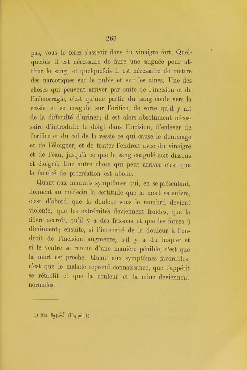 pas, vous le ferez s'asseoir dans du vinaigre fort. Quel- quefois il est necessaire de faire une saignee pour at- tirer le sang, et qiielquefois il est necessaire de mettre des narcotiqaes sur le pubis et sur les aines. Une des choses qui peuvent arriver par suite de I'incision et de rhemorragie, c'est qu'une partie du sang coule vers la vessie et se coagule sur I'orifice, de sorte qu'il y ait de la difficulte d'uriner; il est alors absolument neces- saire d'introduire le doigt dans I'incision, d'enlever de I'orifice et du col de la vessie ce qui cause le dommage et de I'eloigner, et de traiter I'endroit avec du vinaigre et de I'eau, jusqu'a ce que le sang coagule soit dissous et eloigne, Une autre chose qui pent arriver c'est que la faculte de procreation est abolie. Quant aux mauvais symptomes qui, en se presentant, donnent au medecin la certitude que la mort va suivre, c'est d'abord que la douleur sous le nombril devient violente, que les extremites deviennent froides, que la fievre accroit, qu'il y a des frissons et que les forces ') diminuent; ensuite, si I'intensite de la douleur a I'en- droit de I'incision augmente, s'il y a du hoquet et si le ventre se remue d'une maniere penible, c'est que la mort est proche. Quant aux symptomes favorables, c'est que le malade reprend connaissance, que I'appe'tit se retablit et que la couleur et la mine deviennent nprmales. 1) Ms. g^xiJi (I'appetit).