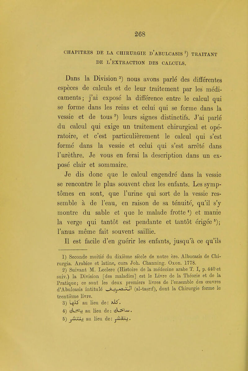 CHAPITRES DE LA CHIRURGIE d'aBULCASIS TRAITANT DE l'extraction DES CALCULS. Dans la Division 2) nous avons parle des differentes especes de calculs et de leur traitement par les medi- caments; j'ai expose la difference entre le calcul qui se forme dans les reins et celui qui se forme dans la vessie et de tous ^) leurs signes distinctifs. J'ai parle du calcul qui exige un traitement chirurgical et ope- ratoire, et c'est particulierement le calcul qui s'est forme dans la vessie et celui qui s'est arrete dans I'urethre. Je vous en ferai la description dans un ex- pose clair et sommaire. Je dis done que le calcul engendre dans la vessie se rencontre le plus souvent cliez les enfants. Les symp- tomes en sont, que I'urine qui sort de la vessie res- semble a de I'eau, en raison de sa tenuite, qu'il s'y montre du sable et que le malade frotte *) et manie la verge qui tantot est pendante et tantot erigee I'anus meme fait souvent saillie. II est facile d'en guerir les enfants, jusqu'a ce qu'ils 1) Seconds moitie du dixieme siecle de notre ere. Albucasis de CM- rurgia. Arabice et latine, cura Job. Channing. Oxon. 1778. 2) Suivaut M. Leclerc (Histoire de la medecine arabe T. I, p. 440 et suiv.) la Division [des maladies] est le Livre de la Theorie et de la Pratique; ce sont les deux premiers livres de I'ensemble des ceuvres d'Abulcasis intitule ^J^*ajjl (al-tasrif), dont la Chirurgie forme le trenticme livre. 3) au lieu de: 4) tjX-=»V. Jill lieu de: t^^Uu. 5) j-iijCJU au lieu de: jMiAk^,