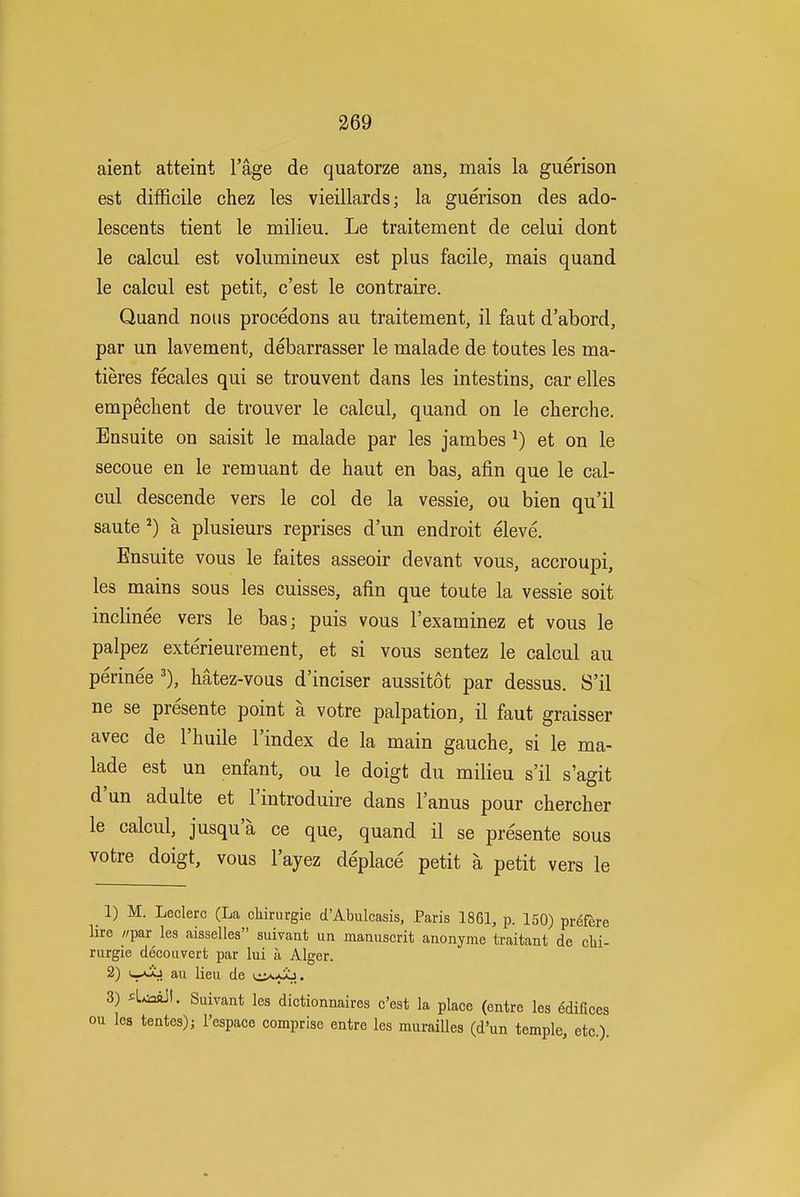 aient atteint I'age de quatorze ans, mais la guerison est difficile chez les vieillards; la guerison des ado- lescents tient le milieu. Le traitement de celui dont le calcul est volumineux est plus facile, mais quand le calcul est petit, c'est le contraire. Quand nous procedons au traitement, il faut d'abord, par un lavement, debarrasser le malade de toutes les ma- tieres fecales qui se trouvent dans les intestins, car elles empechent de trouver le calcul, quand on le cherche. Ensuite on saisit le malade par les jambes ^) et on le secoue en le remuant de haut en bas, afin que le cal- cul descende vers le col de la vessie, ou bien qu'il saute ^) a plusieurs reprises d'un endroit eleve. Ensuite vous le faites asseoir devant vous, accroupi, les mains sous les cuisses, afin que toute la vessie soit inclinee vers le bas; puis vous I'examinez et vous le palpez exterieurement, et si vous sentez le calcul au perinee Mtez-vous d'inciser aussitot par dessus. S'il ne se presente point a votre palpation, il faut graisser avec de I'huile I'index de la main gauche, si le ma- lade est un enfant, ou le doigt du milieu s'il s'agit d'un adulte et I'introduire dans I'anus pour cherclier le calcul, jusqu'a ce que, quand il se presente sous votre doigt, vous I'ayez deplace petit a petit vers le 1) M. Leclerc (La cliirurgie d'Abulcasis, Paris 1861, p. 150) pr^fere lire //par les aisselles suivant un manuscrit anonyme traitant de clii- rurgie decouvert par lui a Alger. 2) v-Si lieu de u^^-aSj. 3) ^L^aaJI. Suivant les dictionnaires c'est la place (entre les Edifices ou les tentes); I'espace comprise entre les muraiUes (d'un temple, etc.).