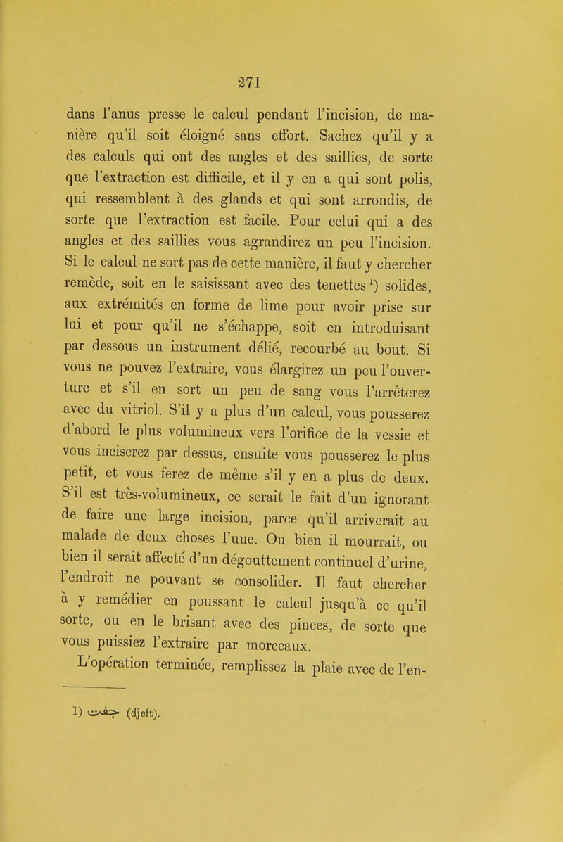 dans I'anus presse le calcul pendant I'incision, de ma- niere qu'il soit eloigne sans effort, Sachez qu'il y a des calculs qui ont des angles et des saillies, de sorte que I'extraction est difficile, et il y en a qui sont polls, qui ressemblent a des glands et qui sont arrondis, de sorte que I'extraction est facile. Pour celui qui a des angles et des saillies vous agrandirez un peu I'incision. Si le calcul ne sort pas de cette maniere, il faut y chercher remede, soit en le saisissant avec des tenettes^) solides, aux extremites en forme de lime pour avoir prise sur lui et pour qu'il ne s'echappe, soit en introduisant par dessous un instrument delie, recourbe au bout. Si vous ne pouvez I'extraire, vous elargirez un peu I'ouver- ture et s'il en sort un peu de sang vous I'arreterez avec du vitriol. S'il y a plus d'un calcul, vous pousserez d'abord le plus volumineux vers I'orifice de la vessie et vous inciserez par dessus, ensuite vous pousserez le plus petit, et vous ferez de meme s'il y en a plus de deux. S'il est tres-volumineux, ce serait le fait d'un ignorant de faire une large incision, parce qu'il arriverait au malade de deux choses I'une. Ou bien il mourrait, ou bien il serait affecte d'un degouttement continuel d'urine, I'endroit ne pouvant se consolider. II faut chercher a y remedier en poussant le calcul jusqu'a ce qu'il sorte, ou en le brisant avec des pinces, de sorte que vous puissiez I'extraire par morceaux. L'operation terminee, remplissez la plaie avec de I'en- 1) v^a> (djeft).