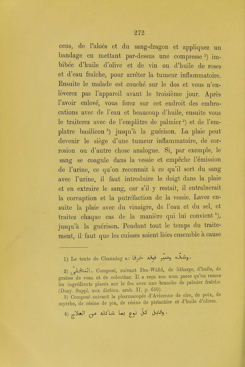 cens, de I'aloes et du sang-dragon et appliquez un bandage en mettant par-dessus una compresse ^) im- bibee d'huile d'olive et de vin ou d'huile de roses et d'eau fraiche, pour arreter la tumeur inflammatoire. Ensuite le malade est couohe sur le dos et vous n'en- leverez pas I'appareil avant le troisieme jour. Apres I'avoir enleve, vous ferez sur cet endroit des embro- cations avec de I'eau et beaucoup d'huile, ensuite vous le traiterez avec de I'emplatre de palmier^) et de I'em- platre basilicon ^) jusqu'a la guerison. La plaie pent devenir le siege d'une tumeur inflammatoire, de cor- rosion ou d'autre chose analogue. Si, par exemple, le sang se coagule dans la vessie et empeche remission de rurine, ce qu'on reconnait a ce qu'il sort du sang avec I'urine, il faut introduire le doigt dans la plaie et en extraire le sang, car s'il y restait, il entrainerait la corruption et la putrefaction de la vessie. Lavez en- suite la plaie avec du vinaigre, de I'eau et du sel, et traitez chaque cas de la maniere qui lui convient jusqu'a la guerison. Pendant tout le temps du traite- ment, il faut que les cuisses soient liees ensemble a cause 1) Le texte de Channing a: Ls^.:> ^5 '^^i' 2) ^^^iMi^). Compose, suivant Ibn-Wsfid, de litliarge, d'huile, de graisse de veau et de colcothar. II a refu son nom parce qu'on remue Ics ingredients places sur le feu avec une branche de palmier fraicLc. (Dozy. Suppl. aux diction, arab. II, p. 650). 3) Compose suivant la pharmacopee d'Avicenne de cire, de poix, de myrrhe, de resine de pin, de resine de pistacliier et d'huile d'olives.