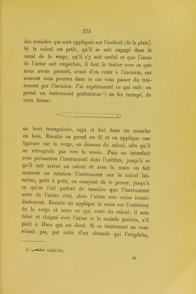 des remedes qui sont appliques sur I'endroit [de la plaie]. Si le calcul est petit, qu'il se soit engage dans le canal de la verge, qu'il s'y soit arrete et que Tissue de I'urine soit empechee, il faut le traiter avec ce que nous avons present, avant d'en venir a I'incision, car souvent vous pourrez dans ce cas vous passer du trai- tement par I'incision. J'ai experimente ce qui suit: on prend un instrument perforateur ^ en fer trempe, de cette forme: au bout triangulaire, aigu et fixe dans un manche en bois. Ensuite on prend un fil et on applique une ligature sur la verge, en dessous du calcul, afin qu'il ne retrograde pas vers la vessie. Puis on introduit avec precaution I'instrument dans I'urethre, jusqu'a ce qu'il soit arrive au calcul et avec la main on fait mouvoir en rotation I'instrument sur le calcul lui- meme,^ petit a petit, en essayant de le percer, jusqu'a ce qu'on I'ait perfore de maniere que I'instrument sorte de I'autre cote, alors I'urine sera emise imme- diatement. Ensuite on applique la main sur I'exterieur de la verge et serre ce qui reste du calcul; il sera brise et eloigne avec I'urine et le malade gue'rira, s'il plait a Dieu qui est eleve'. Si ce traitement ne vous reussit pas, par suite d'un obstacle qui I'empeche, 1) u-^xA^ (mish'ab). 18