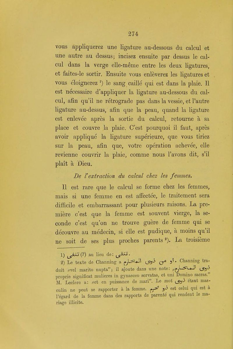 vous appliquerez une ligature au-dessous du calcul et une autre au dessus; incisez ensuite par dessus le cal- cul dans la verge elle-meme entre les deux ligatures, et faites-le sortir, Ensuite vous enleverez les ligatures et vous eloignerez *) le sang caille qui est dans la plaie. II est necessaire d'appliquer la ligature au-dessous du cal- cul, afin qu'il ne retrograde pas dans la vessie, et I'autre ligature au-dessus, afin que la peau, quand la ligature est enlevee apres la sortie du calcul, retourne a sa place et couvre la plaie. C'est pourquoi il faut, apres avoir applique la ligature superieure, que vous tiriez sur la peau, afin que, votre operation achevee, elle revienne couvrir la plaie, comme nous I'avons dit, s'il plait a Dieu. Be Vextraction du calcul cJiez les femmes. II est rare que le calcul se forme chez les femmes, mais si une femme en est affectee, le traitement sera difficile et embarrassant pour plusieurs raisons. La pre- miere c'est que la femme est souvent vierge, la se- conde c'est qu'on ne trouve guere de femme qui se decouvre au medecin, si elle est pudique, a moins qu il ne soit de ses plus proches parents La troisieme 1) (?) au lieu de: • 2) Le texte de Channing a (.^L^4.ii (j;^ j ^ 5' • Channing tra- duit //vel marito nupta; il ajoute dans une note: ,;(.^L^uJ' proprie significat mulieres in gynaeceo servatas, et uni Domino sacras. M. Leclcrc a: //et en puissance de mari. Le mot jjs^O etant mas- culin ne peut se rapporter a la femme. ^f^ est celui qui est a regard de la femme dans des rapports de parente qui rendont le ma- riage illicite.