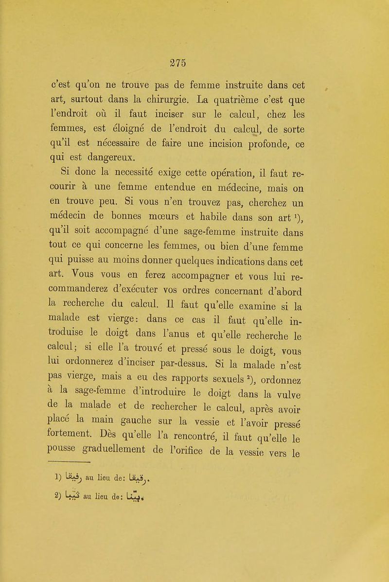 c'est qu'on ne trouve pas de femme instruite dans cet art, surtout dans la chirurgie. La quatrieme c'est que I'endroit ou il faut inciser sur le calcul, chez les femmes, est eloigne de I'endroit du calcul, de sorte qu'il est necessaire de faire une incision profonde, ce qui est dangereux. Si done la necessite exige cette operation, il faut re- courir a une femme entendue en medecine, mais on en trouve peu. Si vous n'en trouvez pas, cherchez un medecin de bonnes moeurs et habile dans son art i), qu'il soit accompagne d'une sage-femme instruite dans tout ce qui concerne les femmes, ou bien d'une femme qui puisse au moins donner quelques indications dans cet art. Vous vous en ferez accompagner et vous lui re- commanderez d'executer vos ordres concernant d'abord la recherche du calcul. II faut qu'elle examine si la malade est vierge: dans ce cas il faut qu'elle in- troduise le doigt dans I'anus et qu'elle recherche le calcul; si elle I'a trouve et presse sous le doigt, vous lui ordonnerez d'inciser par-dessus. Si la malade n'est pas vierge, mais a eu des rapports sexuels % ordonnez a la sage-femme d'introduire le doigt dans la vulve de la malade et de rechercher le calcul, apres avoir place la main gauche sur la vessie et I'avoir presse fortement. Des qu'elle I'a rencontre, il faut qu'elle le pousse graduellement de Porifice de la vessie vers le 1) au lieu de: LiuiSj. 2) LaIS au lieu do: Ul^,-