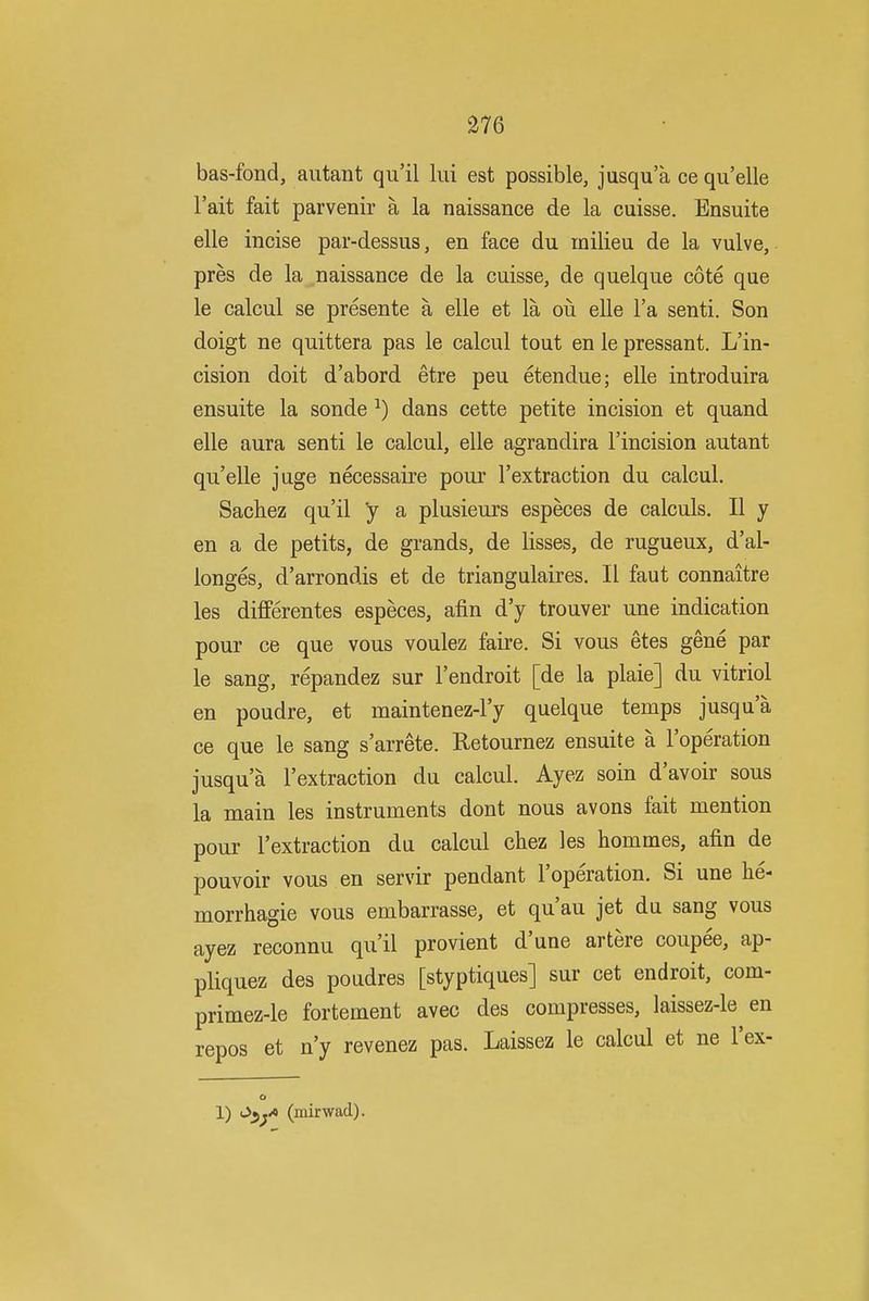 bas-fond, autant qu'il lui est possible, jusqu'a ce qii'elle I'ait fait parvenir a la naissance de la cuisse. Ensuite elle incise par-dessus, en face du milieu de la vulve, pres de la naissance de la cuisse, de quelque cote que le calcul se presente a elle et la ou elle I'a senti. Son doigt ne quittera pas le calcul tout en le pressant. L'in- cision doit d'abord etre peu etendue; elle introduira ensuite la sonde ^) dans cette petite incision et quand elle aura senti le calcul, elle agrandira I'incision autant qu'elle juge necessaire pour I'extraction du calcul. Sachez qu'il y a plusieurs especes de calculs, II y en a de petits, de grands, de lisses, de rugueux, d'al- longes, d'arrondis et de triangulaires. II faut connaitre les differentes especes, afin d'y trouver une indication pour ce que vous voulez faire. Si vous etes gene par le sang, repandez sur I'endroit [de la plaie] du vitriol en poudre, et maintenez-l'y quelque temps jusqu'a ce que le sang s'arrete. Retournez ensuite a I'operation jusqu'a I'extraction du calcul. Ayez soin d'avoir sous la main les instruments dont nous avons fait mention pour I'extraction du calcul chez les hommes, afin de pouvoir vous en servir pendant I'operation. Si une he- morrhagic vous embarrasse, et qu'au jet du sang vous ayez reconnu qu'il provient d'une artere coupee, ap- pliquez des poudres [styptiques] sur cet endroit, com- primez-le fortement avec des compresses, laissez-le en repos et n'y revenez pas. Laissez le calcul et ne I'ex- 1) O^j^ (mirwad).