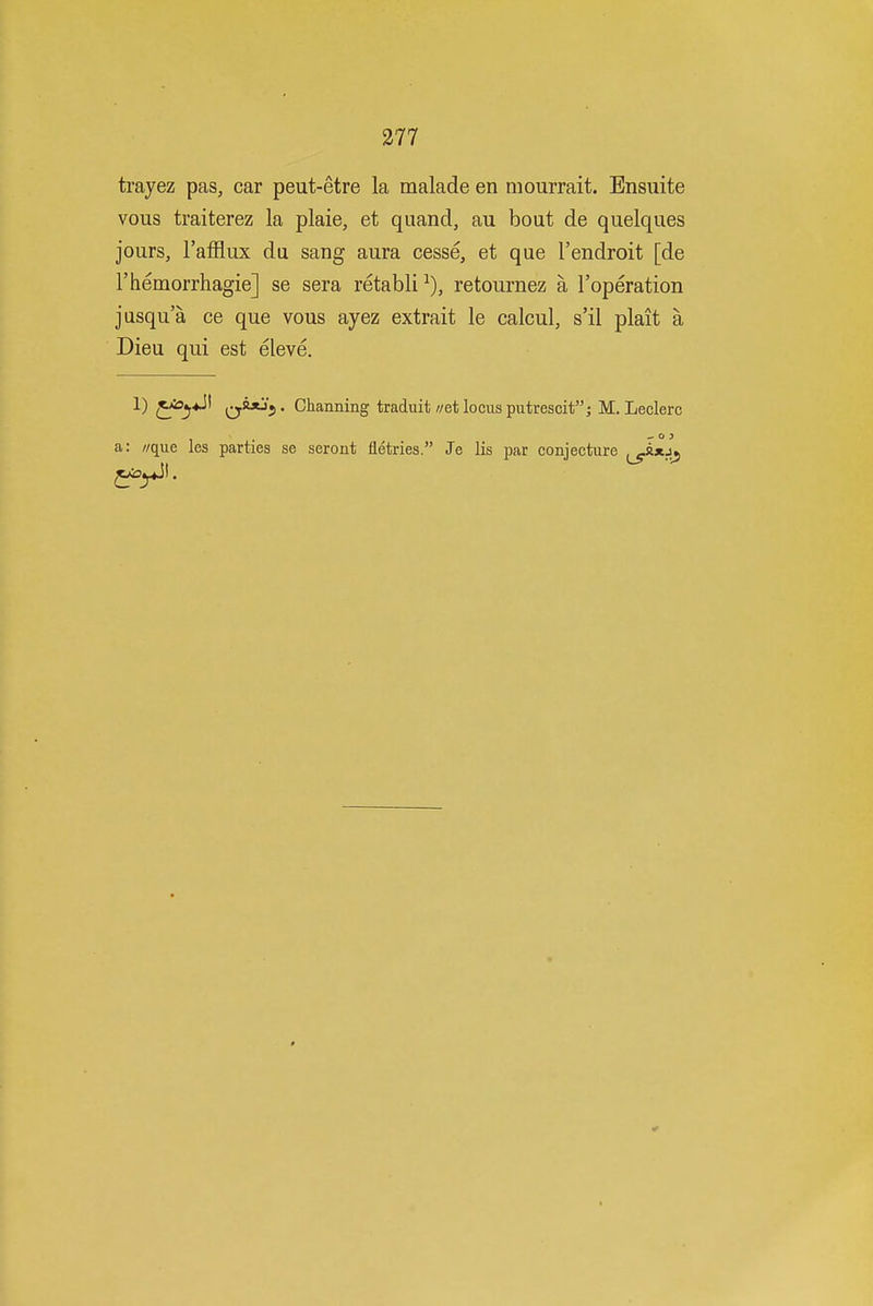 trayez pas, car peut-etre la malade en mourrait. Ensuite vous traiterez la plaie, et quand, au bout de quelques jours, I'afflux du sang aura cesse, et que I'endroit [de rhemorrhagie] se sera retabli retournez a I'operation jusqua ce que vous ayez extrait le calcul, s'il plait a Dieu qui est eleve. 1) ^Ai5j*Jt ^^y!^*J^,. Channing traduit/zetlocusputrescit; M. Leclerc a: //que les parties se seront fletries. Je lis par conjecture
