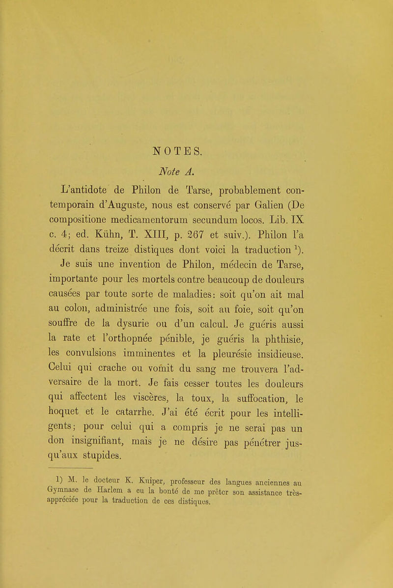 NOTES. Note A. L'antidote de Philon de Tarse, probablement con- temporain d'Auguste, nous est conserve par Galien (De compositione medicamentorum secundum locos. Lib. IX c. 4; ed. Kiihn, T. XIII, p. 367 et suiv.). Philon I'a decrit dans treize distiques dont voici la traduction ^). Je suis une invention de Philon, medecin de Tarse, importante pour les mortels contre beaucoup de douleurs causees par toute sorte de maladies: soit qu'on ait mal au colon, administree une fois, soit au foie, soit qu'on souflFre de la dysurie ou d'un calcul. Je gueris aussi la rate et I'orthopnee penible, je gueris la phthisic, les convulsions imminentes et la pleuresie insidieuse. Celui qui crache ou vomit du sang me trouvera I'ad- versaire de la mort. Je fais cesser toutes les douleurs qui afifectent les visceres, la toux, la suffocation, le hoquet et le catarrhe. J'ai ete ecrit pour les intelli- gents; pour celui qui a compris je ne serai pas un don insignifiant, mais je ne desire pas peuetrer jus- qu'aux stupides. 1) M. ]e docteiir K. Kuiper, professeur des langues anciennes au Gymnase de Harlem a eu la boate de mo pretcr son assistance tres- appreciee pour la traduction de ces distiques.