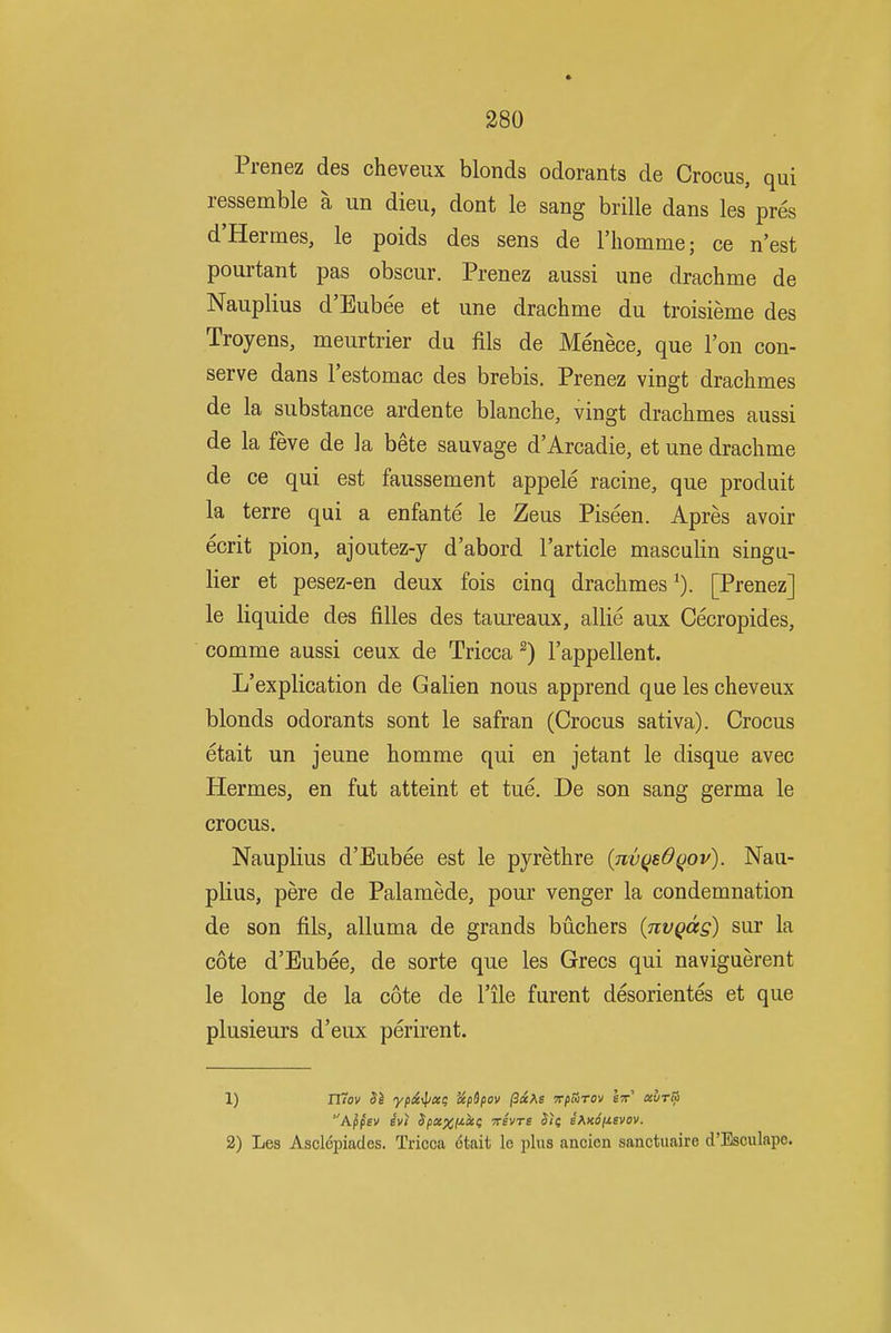 Prenez des cheveux blonds odorants de Crocus, qui ressemble a un dieu, dont le sang brille dans les pres d'Hermes, le poids des sens de I'liomme; ce n'est pourtant pas obscur. Prenez aussi une drachme de Nauplius d'Eube'e et une drachme du troisieme des Troyens, meurtrier du fils de Menece, que Ton con- serve dans I'estomac des brebis. Prenez vingt drachmes de la substance ardente blanche, vingt drachmes aussi de la feve de la bete sauvage d'Arcadie, et une drachme de ce qui est faussement appele racine, que produit la terre qui a enfante le Zeus Piseen. Apres avoir ecrit pion, ajoutez-y d'abord I'article masculin singu- lier et pesez-en deux fois cinq drachmes[Prenez] le liquide des filles des taureaux, allie aux Cecropides, comme aussi ceux de Tricca ^) I'appellent. L'explication de Galien nous apprend que les cheveux blonds odorants sont le safran (Crocus sativa). Crocus etait un jeune homme qui en jetant le disque avec Hermes, en fut atteint et tue. De son sang germa le crocus. Nauplius d'Eubee est le pyrethre {nvqedQov). Nau- plius, pere de Palamede, pour venger la condemnation de son fils, alluma de grands buchers {nvqag) sur la cote d'Eubee, de sorte que les Grecs qui naviguerent le long de la cote de I'ile furent desorientes et que plusieurs d'eux perirent. 1) iTiov Si ypxylixi; ixpSpov ^oiKs vpHrov It aurlii 2) Les Asclepiades. Tricca 6tait le plus ancien sanctuaire d'Esculape.