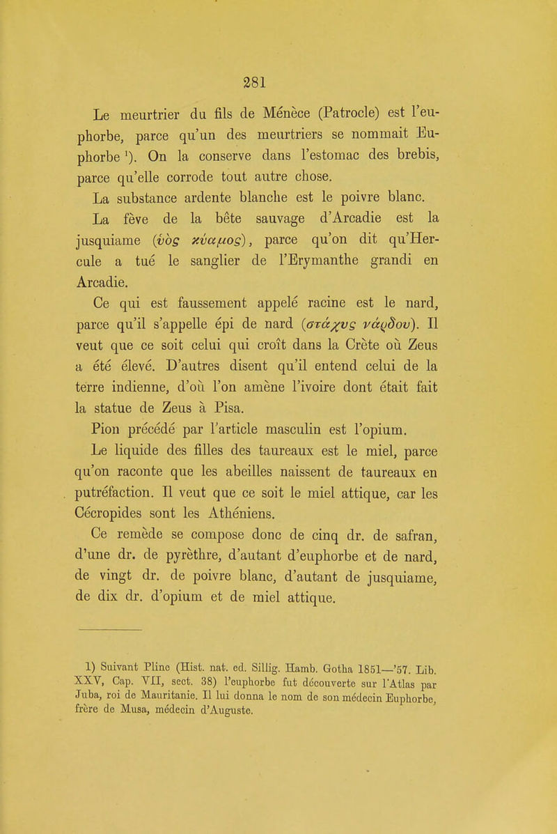 Le meurtrier da fils de Menece (Patrocle) est I'eu- phorbe, parce qu'un des meurtriers se nommait Eu- phorbe On la conserve dans I'estomac des brebis, parce qu'elle corrode tout autre chose. La substance ardente blanche est le poivre blanc. La feve de la bete sauvage d'Arcadie est la jusquiame (vbg xva/uog), parce qu'on dit qu'Her- cule a tue le sanglier de I'Erymanthe grandi en Arcadie. Ce qui est faussement appele racine est le nard, parce qu'il s'appelle epi de nard {oTd^vg vd(jdov). II veut que ce soit celui qui croit dans la Crete oii Zeus a ete eleve. D'autres disent qu'il entend celui de la terre indienne, d'oii Ton amene I'ivoire dont etait fait la statue de Zeus a Pisa. Pion precede par Tar tide masculin est I'opium. Le liquide des filles des taureaux est le miel, parce qu'on raconte que les abeilles naissent de taureaux en putrefaction. II veut que ce soit le miel attique, car les Cecropides sont les Atheniens. Ce remede se compose done de cinq dr. de safran, d'une dr. de pyrethre, d'autant d'euphorbe et de nard, de vingt dr. de poivre blanc, d'autant de jusquiame, de dix dr. d'opium et de miel attique. 1) Suivant Pline (Hist. nat. ed. Sillig. Hamb. Gotha 1851—'57. Lib. XXV, Cap. VII, sect. 38) I'euphorbe fiit decouverte sur TAtlas par Juba, roi de Mauritanie. II lui donna le nom de sonmedecin Euphorbe, frere de Musa, medecin d'Augusto.