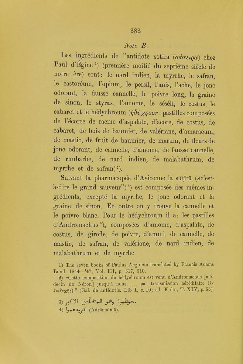 Note B. Les ingredients de I'antidote sotira {aareiqa) chez Paul d'^gine ^) (premiere moitie du septieme siecle de notre ere) sont: le nard indien, la myrrhe, le safran, le castoreum, I'opium, le persil, I'anis, I'ache, le jonc odorant, la fausse cannelle, le poivre long, la graine de sinon, le styrax, ramome, le seseli, le costus, le cabaret et le hedychroum {rjdvxQoov. pastilles composees de I'ecorce de racine d'aspalate, d'acore, de costus, de cabaret, de bois de baumier, de valeriane, d'amaracum, de mastic, de fruit de baumier, de marum, de fleurs de jonc odorant, de cannelle, d'amome, de fausse cannelle, de rhubarbe, de nard indien, de malabathrum, de myrrhe et de safran)^). Suivant la pbarmacopee d'Avicenne la sutlra (»c'est- a-dire le grand sauveur)') est composee des memes in- gredients, excepte la myrrhe, le jonc odorant et la graine de sinon. En outre on y trouve la cannelle et le poivre blanc. Pour le hedychroum il a: les pastilles d'Andromachus composees d'amome, d'aspalate, de costus, de girofle, de poivre, d'ammi, de cannelle, de mastic, de safran, de valeriane, de nard indien, de malabathrum et de myrrhe. 1) The seven books of Paulus Aegineta translated by Francis Adams Lond. 184,4.—'47, Vol. IIT, p. 517. 510. 2) //Cette composition du hedychroum est venu d'Andromachus [me- decin de Neron] jusqu'a nous par transmission h6reditaire {Ik $icc$ox^i;). (Gal. de antidotis. Lib I, c. 10; ed. Kiihn, T. XIV, p. 53). i) |^4.*/«^L>I (Adroma'mti).