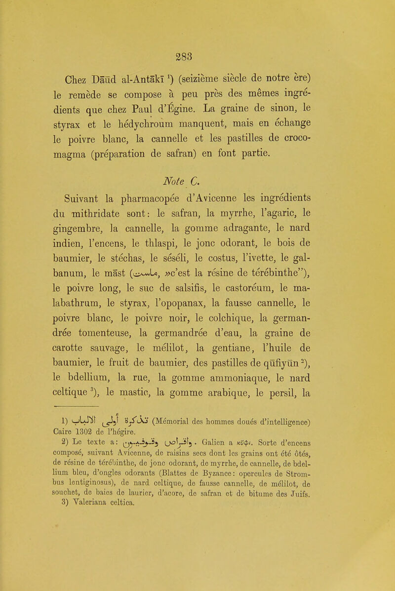 a83 Chez Daud al-AntakI (seizieme siecle de notre ere) le remede se compose a peu pres des memes ingre- dients que chez Paul d':6gine. La graine de sinon, le styrax et le hedychroum manquent, mais en echange le poivre blanc, la cannelle et les pastilles de croco- magma (preparation de safran) en font partie. Note C. Suivant la pharmacopee d'Avicenne les ingredients du -mithridate sont: le safran, la myrrhe, I'agaric, le gingembre, la cannelle, la gomrae adragante, le nard indien, I'encens, le thlaspi, le jonc odorant, le bois de baumier, le stechas, le seseli, le costus, I'ivette, le gal- banum, le mast »c'est la resine de terebinthe), le poivre long, le sue de salsifis, le castoreum, le ma- labathrum, le styrax, I'opopanax, la fausse cannelle, le poivre blanc, le poivre noir, le colchique, la german- dree tomenteuse, la germandree d'eau, la graine de carotte sauvage, le melilot, la gentiane, I'huile de baumier, le fruit de baumier, des pastilles de qufiyun -), le bdellium, la rue, la gomme ammoniaque, le nard celtique ^), le mastic, la gomme arabique, le persil, la 1) i-jLJ)!! j^jt 'i^l\j (Memorial des hommes doues d'intelligence) Caire 1302 de I'hegire. 2) Le texte a: j^J^ (jo^jJiSj . Galien a xCff/. Sorte d'encens compose, suivant Avicenne, de raisins sees dont les grains ont ete otes, de resine de t6rel)intlie, de jonc odorant, de myrrhe, de cannelle, de bdel- lium bleu, d'ongles odorants (Blattes de Byzance: opercules de Strom- bus lentiginosus), de nard celtique, de fausse cannelle, de melilot, de souchet, de baies de laurier, d'acore, de safran et de bitume des Juifs. 3) Valeriana celtica.