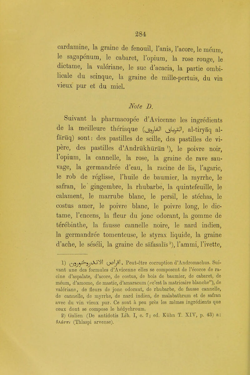 cardamine, la graine de fenouil, I'anis, I'acore, le meum, le sagapenum, le cabaret, I'opium, la rose rouge, le dictame, la valeriane, le sue d'acacia, la partie ombi- licale du scinque, la graine de mille-pertuis, du vin vieux pur et du miel. Note D. Suivant la pharmacopee d'Avicenne les ingredients de la meilleure theriaque (oj5;UJt 054;*^', al-tiryaq al- faruq) sont: des pastilles de scille, des pastilles de vi- pere, des pastilles d'Andrukhurun le poivre noir, I'opium, la cannelle, la rose, la graine de rave sau- vage, la germandree d'eau, la racine de lis, I'agaric, le rob de reglisse, I'huile de baumier, la myrrhe, le safran, le gingembre, la rhubarbe, la quintefeuille, le calament, le marrube blanc, le persil, le stechas, le costus amer, le poivre blanc, le poivre long, le dic- tame, I'encens, la fleur du jonc odorant, la gomme de terebinthe, la fausse cannelle noire, le nard indien, la germandree tomenteuse, le styrax liquide, la graine d'ache, le seseli, la graine de safasalTs ^), I'ammi, I'ivette, 1) Q5^ji>i5^iAi^l ij£^J)i, Peut-etre corruption d'Andromaclius. Sui- vant une des formiiles d'Avicenne elles se composent de I'ecorce de ra- cine d'aspalate, d'acore, de costus, de bois de baumier, de cabaret, de m^um, d'amome, de mastic, d'amaracum (//c'est la matricaire blanclie), de valeriane, de lleurs de jonc odorant, de rhubarbe, de fausse cannelle, de cannelle, de myrrlie, do nard indien, de malabatlirum et de safran avec du vin vieux pur. Ce sont a pen pres les memos ingredients que ceux dont se compose le bedychroum. 2) Qalien (De antidotis Lib. I, c. 7; ed. Kiihn T. XIV, p. 43) a: d^&a-Ki (Tblaspi arvense).
