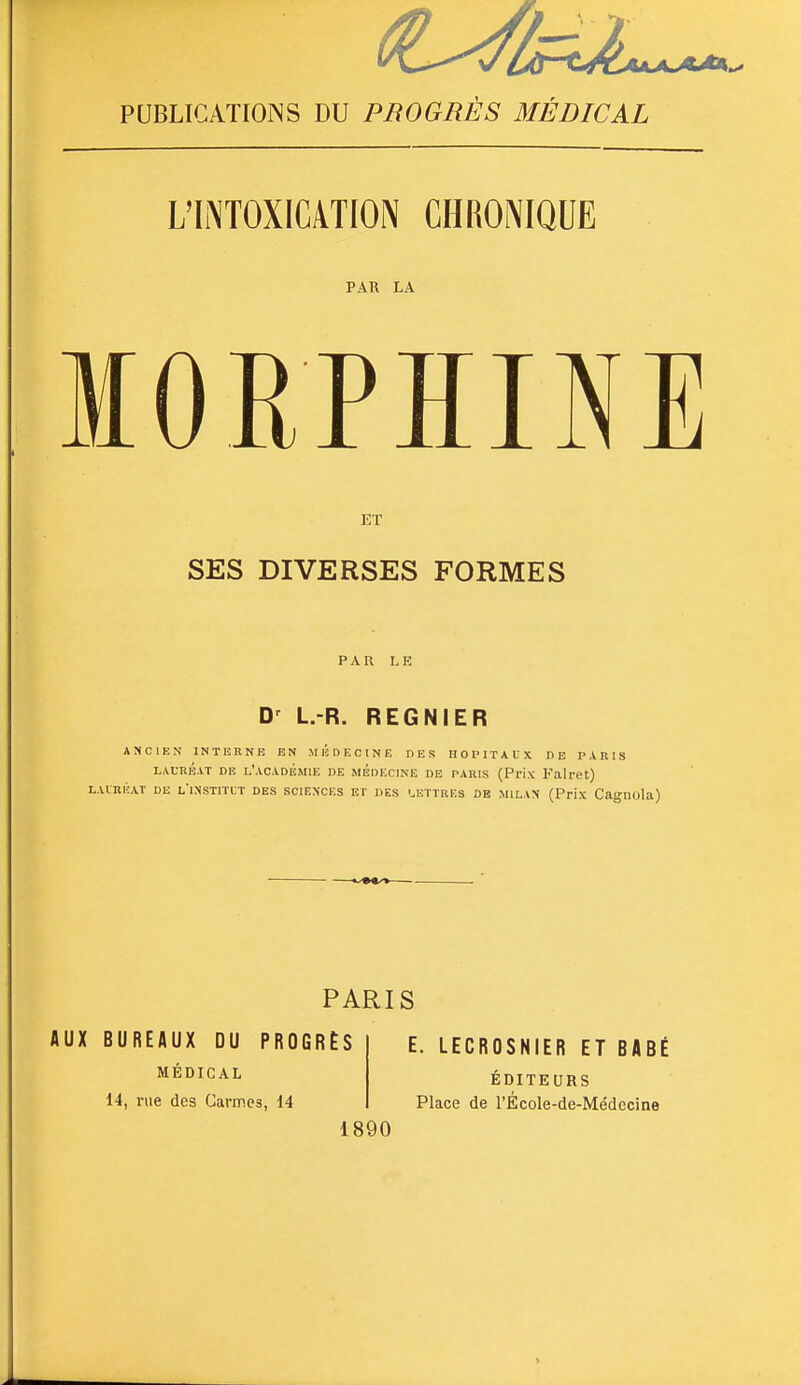 PUBLICATIONS DU PBOGRES BIEDICAL L'INTOXICATION CHRONIQUE PAR LA lORPIINE ET SES DIVERSES FORMES PAR LE L.-R. REGNIER ANCIEN INTERNE EN MÉDECINE DES HOPITALX DE PARIS LAURÉAT DE L'ACADÉmIE DB MEDECINE DE PARIS (Prix Falret) LAIRIÎAT DE l'iNSTITCT DES SCIENCES ET DES '.ETTRES DE MILAN (PnX Cagllula) PARIS AUX BUREAUX DU PROGRÈS MÉDICAL 14, rue des Carmes, 14 E. LECROSNIER ET BABÉ ÉDITE URS Place de l'École-de-Médecine 1890