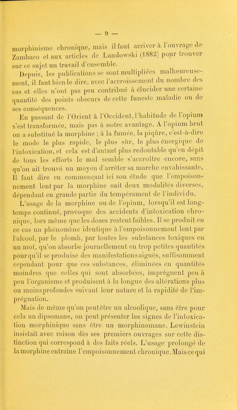 morphinisme chronique, mais il faut arriver à l'ouvrage de Zambaco et aux articles de Landowski (1882) pour trouver sur ce sujet un travail d'ensemble. Depuis, les publications se sont multipliées malheureuse- ment, il faut bien le dire, avec l'accroissement du nombre des cas et elles n'ont pas peu contribué à élucider une certaine quantité des points obscurs de cette funeste maladie ou de ses conséquences. En passant de l'Orient à l'Occident, l'habitude de l'opium s'est transformée, mais pas à notre avantage. A l'opium brut on a substitué la morphine ; à la fumée, la piqûre, c'est-à-dire le mode le plus rapide, le plus sûr, le plus énergique do l'intoxication, et cela est d'autant plus redoutable qu'en dépit de tous les efforts le mal semble s'accroître encore, sans qu'on ait trouvé un moyen d'arrêter sa marche envahissante. Il faut dire en commençant ici son étude que l'empoison- nement lent par la morphine suit deux modalités diverses, dépendant en grande partie du tempérament de l'individu. L'usage delà morphine ou do l'opium, lorsqu'il est long- temps continué, provoque des accidents d'intoxication chro- nique, lors môme que les doses restent faibles, lise produit en ce cas un phénomène identique à l'empoisonnement lent par l'alcool, par le plomb, par toutes les substances toxiques en un mot, qu'où absorbe journellement en trop petites quantités pour qu'il se produise des manifestations aiguës, suffisamment cependant pour que ces substances, éliminées en quantités moindres que celles qui sont absorbées, imprègnent peu à peu l'organisme et produisent à la longue des altérations plus ou moins profondes suivant leur nature et la rapidité de l'im- prégnation. Mais de même qu'on peut être un alcoolique, sans être pour cela un dipsomane, ou peut présenter les signes de l'intoxica- tion morphinique sans être un morphinomane. Lewinstein insistait avec raison dès ses premiers ouvrages sur cette dis- tinction qui correspond à des faits réels. L'usage prolongé de la morphine entrame l'empoisonnement chronique. Mais ce qui