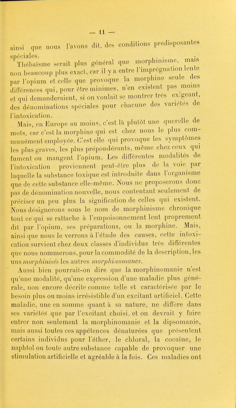 ainsi que nous l'avons dit, des conditions prédisposantes spéciales. . Tliél.aïsme serait plus général que morphniisnie, ma s non beaucoup plus exact, car il y a entre l'imprégnation lente par l'opium et celle que provoque la morphine seule des difl-érences qui, pour être minimes, n'en existent pas moins et qui demanderaient, si on voulait se montrer très ex:geant, des dénominations spéciales pour chacune des variétés de l'intoxication. Mais, en Europe au moins, c'est là plutôt une querelle de mots, car c'est la morphine qui est chez nous le plus com- munément employée. C'est elle qui provoque les symptômes les plus graves, les plus prépondérants, même chez ceux qui fument ou mangent l'opium. Les différentes modalités de l'intoxication proviennent peut-èlre plus de la voie par laquelle la substance toxique est introduite dans l'organisme que de cette substance elle-même. Nous ne proposerons donc pas de dénomination nouvelle, nous contentant seulement de préciser un peu plus la signification de celles ([xn existent. Nous désignerons sous le nom de morphinisme chronique tout ce qui se rattache à l'empoisonnement lent proprement dit par l'opium, ses préparations, ou la morphine. Mais, ainsi que nous le verrons à l'étude des causes, cette intoxi- cation survient chez deux classes d'individus très ditTérentes que nous nommerons, pour la commodité de la description, les uns morphinisés les autres moi'phinomanes. Aussi bien pourrait-on dire que la morphinomanie n'est qu'une modalité, qu'une expression d'une maladie plus géné- rale, non encore décrite comme telle et caractérisée par le besoin plus ou moins irrésistible d'un excitant artificiel. Cette maladie, une en somme quant à sa nature, ne diffère dans ses variétés que par l'excitant choisi, et on devrait y l'aire entrer non seulement la morphinomanie et la dipsomanie, mais aussi toutes ces appétences dénaturées que présentent certains individus pour l'élher, le chloral, la cocaïne, le naphtol ou toute autre substance capable de provoquer une stimulation artificielle et agréable à la fois. Ces maladies ont