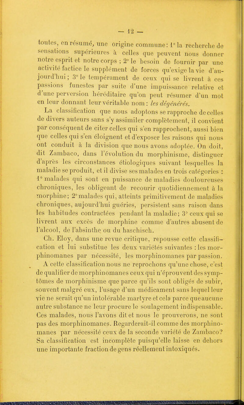 toutes, en résumé, une origine commune: IMa recherche de sensations supérieures à celles que peuvent nous donner notre esprit et notre corps ; 2Me besoin de fournir par une activité factice le supplément de forces qu'exige la vie d'au- jourd'hui; 3Me tempérament de ceux qui se livrent à ces passions funestes par suite d'une impuissance relative et d une perversion héréditaire qu'on peut résumer d'un mot en leur donnant leur véritable nom : les dégénérés. La classification que nous adop tons se rapproche de celles de divers auteurs sans s'y assimiler complètement, il convient par conséquent de citer celles qui s'en rapprochent, aussi bien que celles qui s'en éloignent et d'exposer les raisons qui nous ont conduit à la division que nous avons adoptée. On doit, dit Zambaco, dans l'évolution du morphinisme, distinguer d'après les circonstances étiologiques suivant lesquelles la maladie se produit, et il divise ses malades en trois catégories : 1 malades qui sont en puissance de maladies douloureuses chroniques, les obligeant de recourir quotidiennement à la morphine; 2°malades qui, atteints primitivement de maladies chroniques, aujourd'hui guéries, persistent sans raison dans les habitudes contractées pendant la maladie; 3' ceux qui se livrent aux excès de morphine comme d'autres abusent de l'alcool, de l'absinthe ou du haschisch. Ch. Eloy, dans une revue critique, repousse cette classifi- cation et lui substitue les deux variétés suivantes : les mor- phinomanes par nécessité, les morphinomanes par passion. A cette classification nous ne reprochons qu'une chose, c'est de qualifier de morphinomanes ceux qui n'éprouvent des symp- tômes de morphinisme que parce qu'ils sont obligés de subir, souvent malgré eux, l'usage d'un médicament sans lequel leur vie ne serait qu'un intolérable martyre et cela parce que aucune autre substance ne leur procure le soulagement indispensable. Ces malades, nous l'avons dit et nous le prouverons, ne sont pas des morphinomanes. Regarderait-il comme des morphino- manes par nécessité ceux de la seconde variété de Zambaco? Sa classification est incomplète puisqu'elle laisse en dehors une importante fraction de gens réellement intoxiqués.